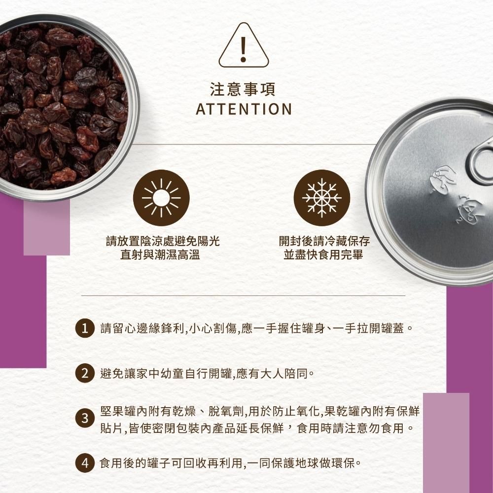 注意事項ATTENTION請放置陰涼處避免陽光直射與潮濕高溫開封後請冷藏保存並盡快食用完畢 請留心邊緣鋒利,小心割傷,應一手握住罐身、一手拉開罐蓋。 避免讓家中幼童自行開罐,應有大人陪同。3堅果罐附有乾燥、脫氧劑,用於防止氧化,果乾罐內附有保鮮貼片,皆使密閉內產品延長保鮮,食用時請注意勿食用。 食用後的罐子可回收再利用,一同保護地球做環保。