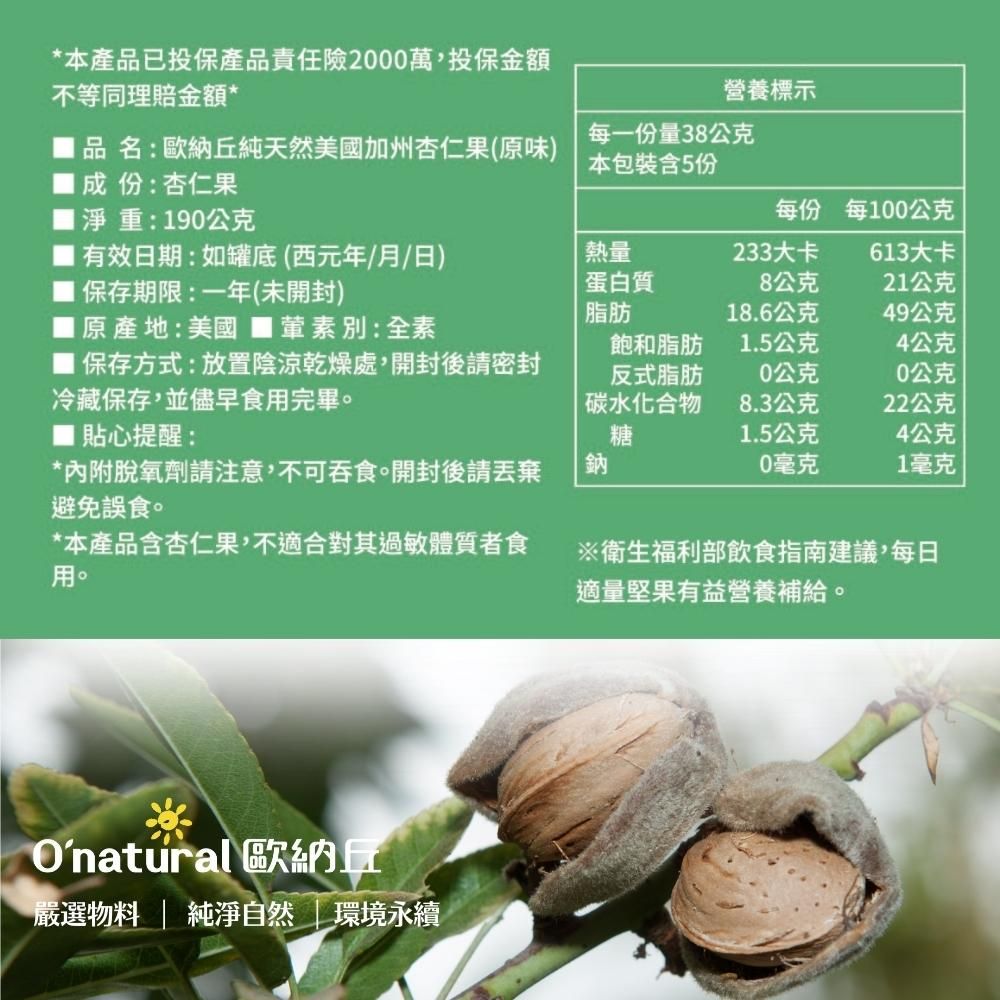 *本產品已投保產品責任險2000萬,投保金額不等同理賠金額*營養標示品名:歐納丘純天然美國加州杏仁果(原味)成份:杏仁果每一份量38公克本包裝含5份淨重:190公克每份每100公克有效日期:如罐底(西元年/月/日)熱量233大卡613大卡 保存期限:一年(未開封)蛋白質脂肪8公克21公克18.6公克49公克原產地:美國 ■葷素別:全素保存方式:放置陰涼乾燥處,開封後密封冷藏保存,並儘早食用完畢。飽和脂肪反式脂肪1.5公克4公克0公克0公克碳水化合物8.3公克22公克■ 貼心提醒:*內附脫氧劑請注意,不可吞食。開封後請避免誤食。*本產品含杏仁果,不適合對其過敏體質者食用。※衛生福利部飲食指南建議,每日適量堅果有益營養補給。糖1.5公克4公克鈉0毫克1毫克Onatural 歐納丘嚴選物料 | 純淨自然環境永續
