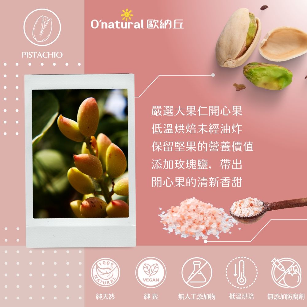 PISTACHIOOnatural 歐納丘嚴選大果仁開心果低溫烘焙未經油炸保留堅果的營養價值添加玫瑰鹽,帶出開心果的清新香甜VEGAN純天然純素無人工添加物 低溫烘培無添加防腐劑
