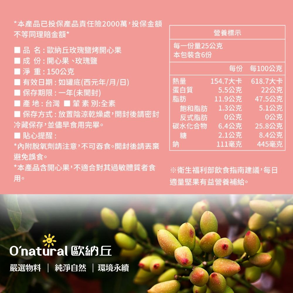 *本產品已投保產品責任險2000萬,投保金額不等同理賠金額*品名:歐納丘玫瑰鹽烤開心果成:開心果、玫瑰鹽淨重:150公克有效日期:如罐底(西元年/月/日)保存期限:一年(未開封)產地:台灣 ■葷素別:全素營養標示每一份量25公克本包裝6份每份每0公克熱量154.7大卡618.7大卡蛋白質5.5公克22公克脂肪11.9公克47.5公克飽和脂肪1.3公克5.1公克■ 保存方式:放置陰涼乾燥處,開封後請密封冷藏保存,並儘早食用完畢。反式脂肪10公克0公克碳水化合物6.4公克25.8公克■ 貼心提醒:*內附脫氧劑請注意,不可吞食。開封後請避免誤食。*本產品含開心果,不適合對其過敏體質者食用。※衛生福利部飲食指南建議,每日適量堅果有益營養補給。糖2.1公克8.4公克鈉111毫克445毫克Onatural 歐納丘嚴選  純淨自然環境永續