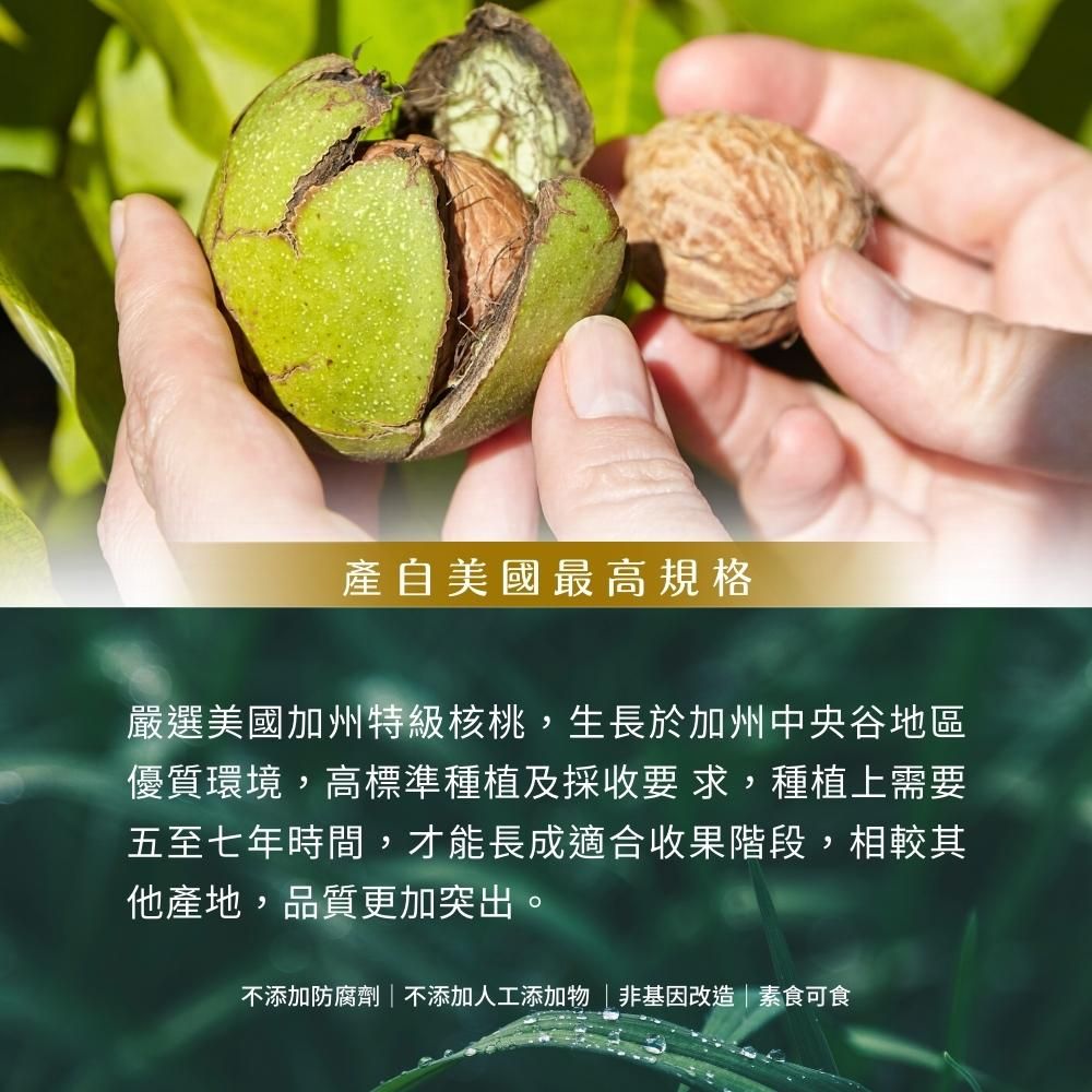 產自美國最高規格嚴選美國加州特級核桃,生長於加州中央谷地區優質環境,高標準種植及採收要 求,種植上需要五至七年時間,才能長成適合收果階段,相較其他產地,品質更加突出。不添加防腐劑| 不添加人工添加物非基因改造|素食可食