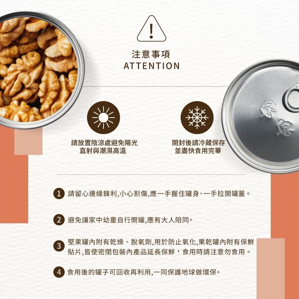 注意事項ATTENTION請放置陰涼處避免陽光直射與潮濕高溫開封後請冷藏保存並盡快食用完畢 請留心邊緣鋒利,小心割傷,應一手握住罐身、一手拉開罐蓋。2 避免讓家中幼童自行開罐,應有大人陪同。3堅果罐附有乾燥、脫氧劑,用於防止氧化,果乾罐內附有保鮮貼片,皆使密閉內產品延長保鮮,食用時請注意勿食用。4 食用後的罐子可回收再利用,一同保護地球做環保。