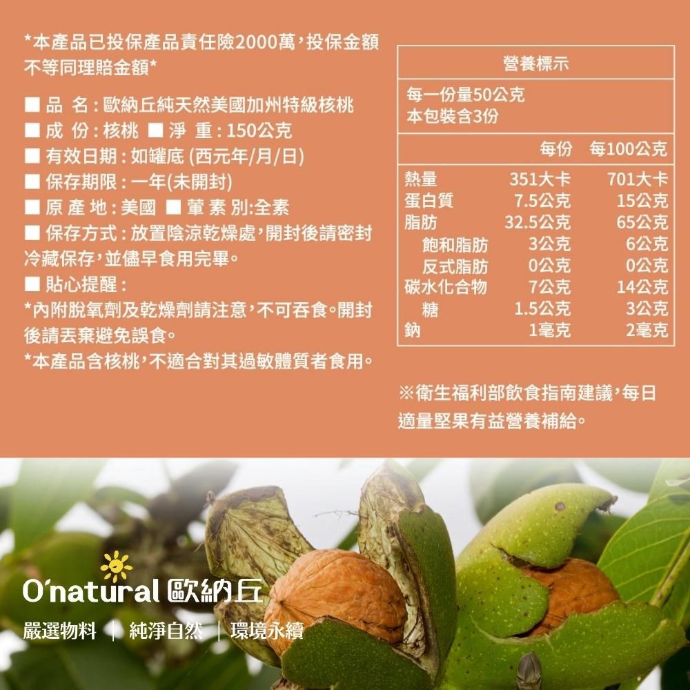 *本產品已投保產品責任險2000萬,投保金額不等同理賠金額*營養標示品名:歐納丘純天然美國加州特級核桃成份:核桃淨重:150公克有效日期:如罐底(西元年/月/日)保存期限:一年(未開封)每一份量50公克本包裝含3份每份每100公克原產地:美國 別:全素熱量蛋白質351大卡701大卡7.5公克15公克脂肪32.5公克65公克保存方式:放置陰涼乾燥處,開封後冷藏保存,並儘早食用完畢。飽和脂肪3公克6公克反式脂肪0公克0公克 貼心提醒:碳水化合物7公克14公克*內附脫氧劑及乾燥劑請注意,不可吞食。開封後請丟棄避免誤食。糖1.5公克3公克鈉1毫克2毫克*本產品含核桃,不適合對其過敏體質者食用。Onatural 歐納丘嚴選物料 純淨自然 | 環境永續※衛生福利部飲食指南建議,每日適量堅果有益營養補給。