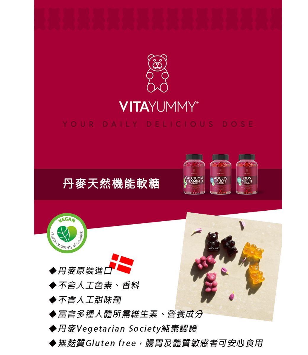 VITAYUMMY®YOUR DAILYDELICIOUS丹麥天然機能軟糖 CALCIUM &ADULTSVITAMIN DMULTIKIDSMULTIVEGANSocietyof Den丹麥原裝進口不含人工色素、香料不含人工甜味劑富含多種人體所需維生素、營養成分丹麥Vegetarian Society純素認證▶無麩質Gluten free腸胃及體質敏感者可安心食用