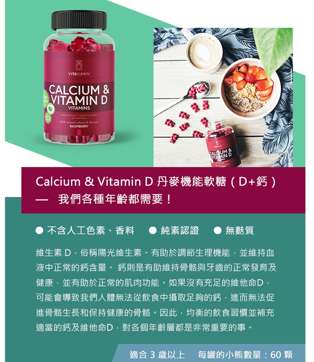 VITAYUMMY  & DVITAMINS 100% natural colours & flavoursRASPBERRYCALCIUM &VITAMIN DCalcium & Vitamin D 丹麥機能軟糖(D+鈣)我們各種年齡都需要!不含人工色素、香料純素認證無麩質維生素D俗稱陽光維生素。有助於調節生理機能並維持血液中正常的鈣含量。 鈣則是有助維持骨骼與牙齒的正常發育及健康,並有助於正常的肌肉功能。如果沒有充足的維他命D,可能會導致我們人體無法從飲食中攝取足夠的鈣,進而無法促進骨骼生長和保持健康的骨骼。因此,均衡的飲食習慣並補充適當的鈣及維他命D,對各個年齡層都是非常重要的事。適合3歲以上 每罐的數量:60顆