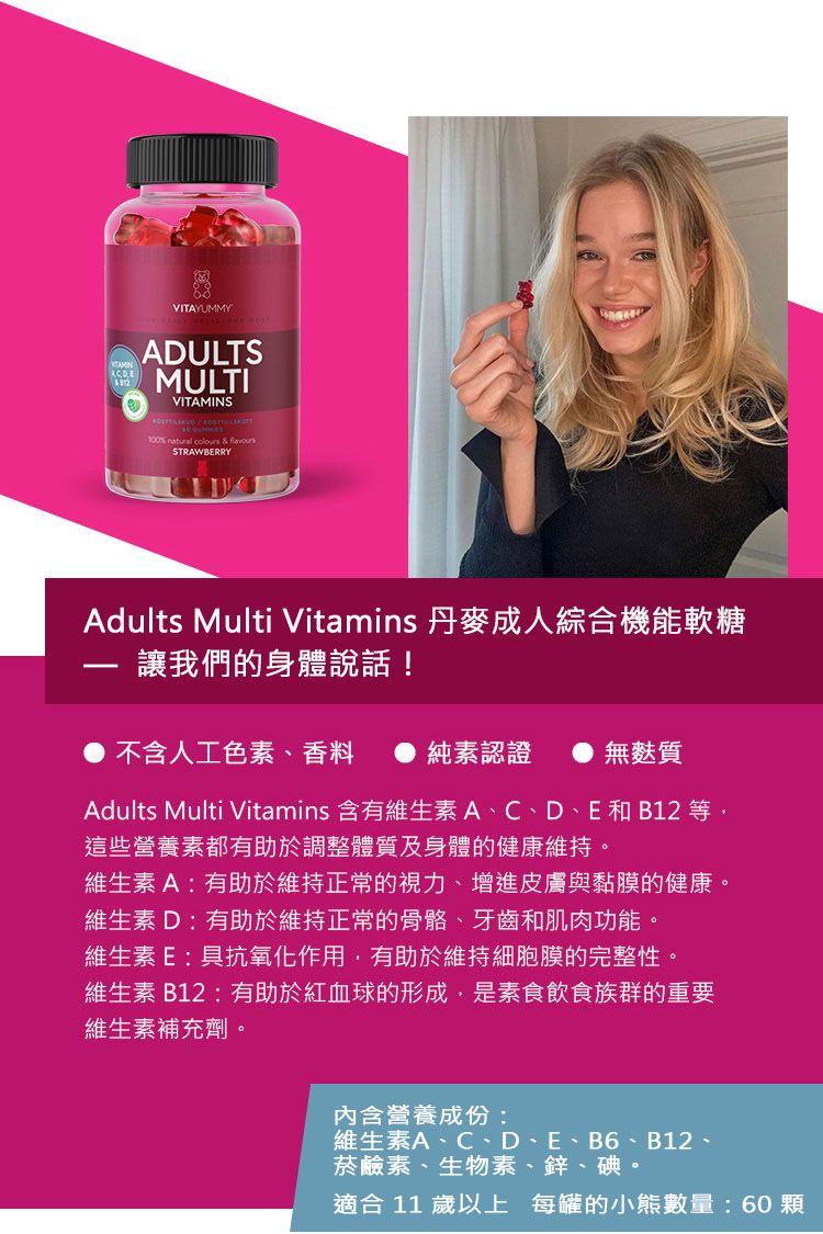 VITAYUMMYADULTSMULTIVITAMINS100% natural colours  STRAWBERRYAdults Multi Vitamins 丹麥成人綜合機能軟糖讓我們的身體說話!不含人工色素、香料純素認證無麩質Adults Multi Vitamins 含有維生素A、C、D、E和B12 等這些營養素都有助於調整體質及身體的健康維持。維生素A:有助於維持正常的視力、增進皮膚與黏膜的健康。維生素D有助於維持正常的骨骼、牙齒和肌肉功能。維生素E:具抗氧化作用,有助於維持細胞膜的完整性。維生素B12:有助於紅血球的形成,是素食飲食族群的重要維生素補充劑。內含營養成份:維生素A、C、D、E、B6、B12、菸鹼素、生物素、鋅、碘。適合 11 歲以上 每罐的小熊數量:60顆