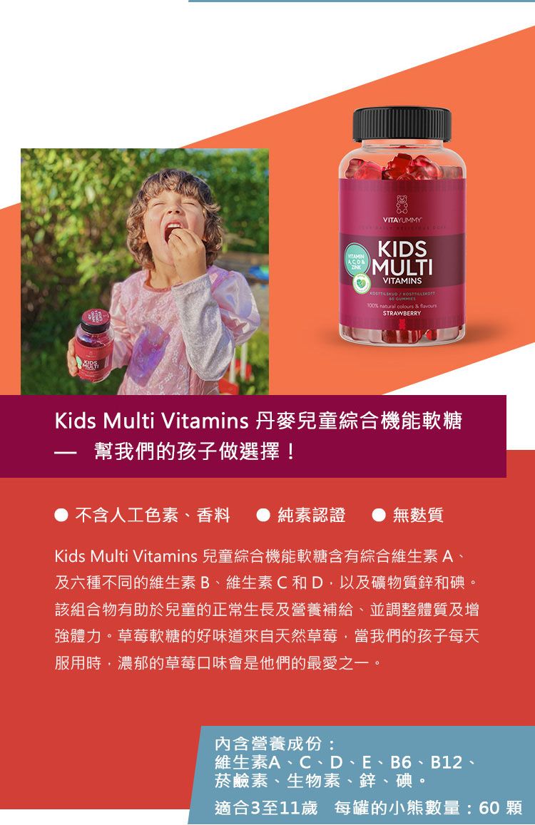 VITAYUMMYKIDSMULTIVITAMINS 100% natural colours & STRAWBERRYKids Multi Vitamins 丹麥兒童綜合機能軟糖幫我們的孩子做選擇!不含人工色素香料純素認證 ● 無麩質Kids Multi Vitamins 兒童綜合機能軟糖含有綜合維生素A、及六種不同的維生素B、維生素C和D以及礦物質鋅和碘。該組合物有助於兒童的正常生長及營養補給、並調整體質及增強體力。草莓軟糖的好味道來自天然草莓當我們的孩子每天服用時濃郁的草莓口味會是他們的最愛之一。内含營養成份:維生素A、C、D、E、B6、B12、菸鹼素、生物素、鋅、碘。適合3至11歲 每罐的小熊數量:60顆