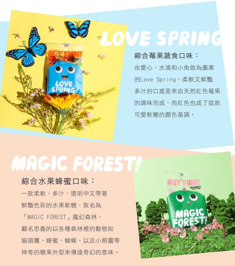 LOVE SPRING綜合莓果蔬食口味:LOVESPRING由愛心、水滴和小魚做為圖案的Love Spring,柔軟又鮮豔多汁的口感是來自天然紅色莓果的調味而成,而紅色也成了這款可愛軟糖的顏色基調。MAGIC FOREST綜合水果蜂蜜口味:一款柔軟、多汁,透明中又帶著鮮豔色彩的水果軟糖,取名為「MAGIC FOREST魔幻森林,顧名思義的以各種森林裡的動物如貓頭鷹、蜂蜜、蝴蝶,以及小精靈等神奇的糖果外型來傳達奇幻的意味。HEYYUM!MAGICFOREST!