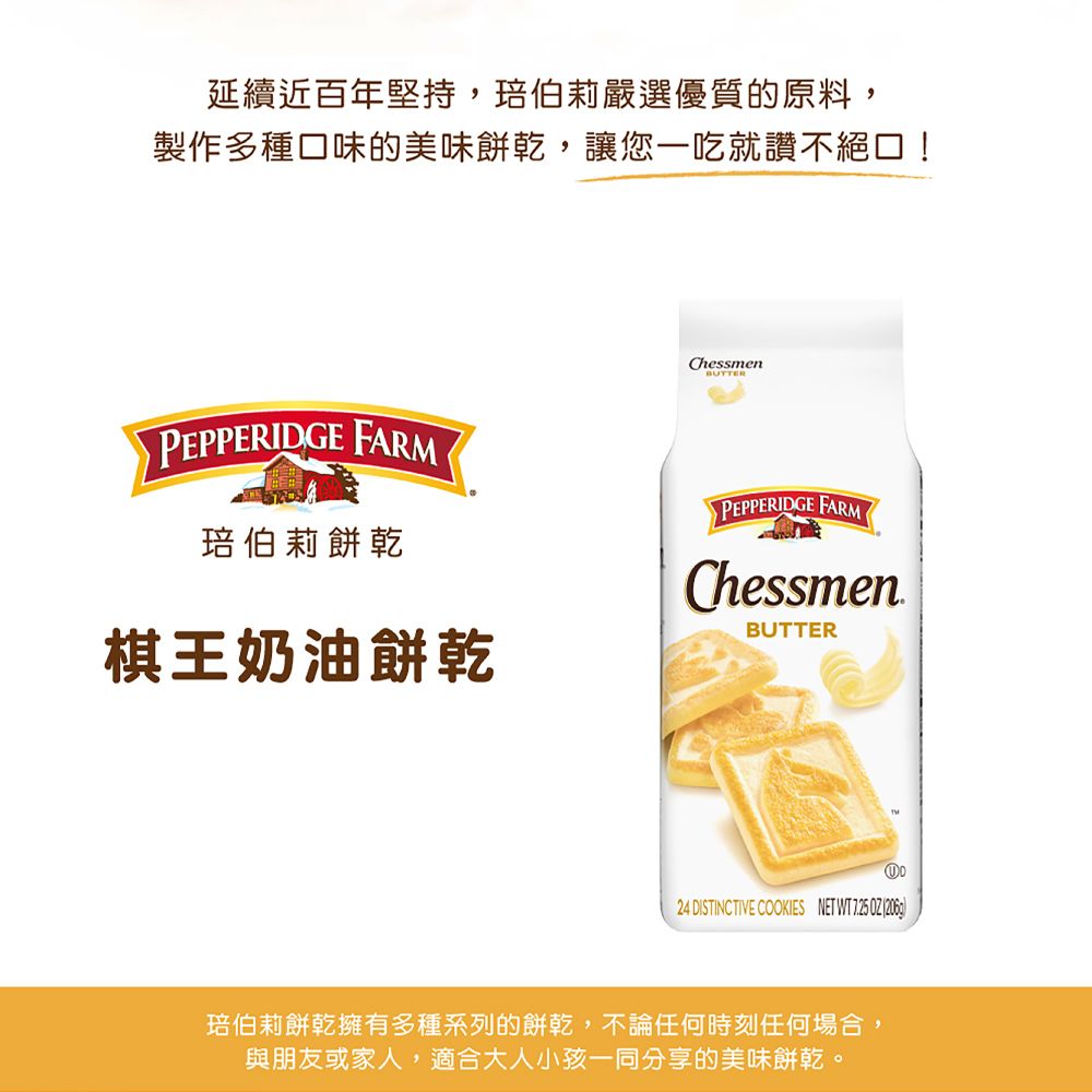 延續近百年堅持,伯莉嚴選優質的原料,製作多種口味的美味餅乾,讓您一吃就讚不絕口!PEPPERIDGE FARM琣伯莉餅乾棋王奶油餅乾ChessmenBUTTERPEPPERIDGE FARMChessmenBUTTER24 DISTINCTIVE COOKIES NET WT725 琣伯莉餅乾擁有多種系列的餅乾,不論任何時刻任何場合,與朋友或家人,適合大人小孩一同分享的美味餅乾。