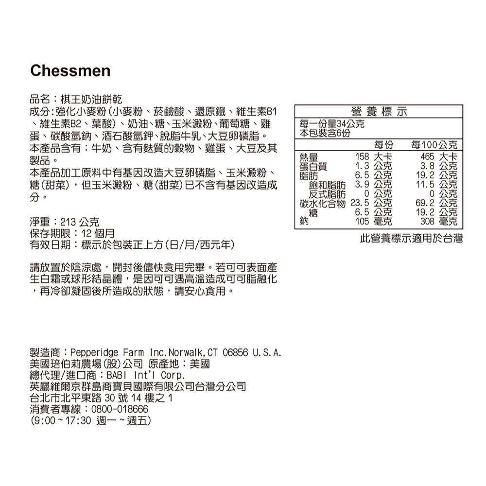 Chessmen品名:棋王奶油餅乾成分:強化小麥粉(小麥粉、菸鹼酸、還原鐵、維生素B、維生素B2、葉酸)、奶油、糖、玉米澱粉、葡萄糖、雞蛋、碳酸氫鈉、酒石酸氫鉀、脫脂牛乳、大豆卵磷脂。本產品含有:牛奶、含有質的、雞蛋、大豆及其製品。熱量營養標示每一份量34公克本包裝含6份每份每100公克158 大卡465 大卡本產品加工原料中有基因改造大豆卵磷脂、玉米澱粉、糖(甜菜) ,但玉米澱粉、糖(甜菜)已不含有基因改造成分。蛋白質脂肪1.3 公克3.8公克6.5公克19.2公克飽和脂肪反式脂肪3.9公克11.5公克公克公克碳水化合物糖23.5公克69.2公克6.5公克19.2公克淨重:213 公克保存期限:12個月有效日期:標示於包裝正上方(日/月/西元年)請放置於陰涼處,開封後儘快食用完畢。若可可表面產生白霜或球形結晶體,是因可可遇高溫造成可可脂融化,再冷卻凝固後所造成的狀態,請安心食用。鈉 105毫克308毫克此營養標示適用於台灣製造商:Pepperidge Farm Inc. Norwalk, CT 06856 U.S. A.美國伯莉農場(股)公司原產地:美國總代理/進口商:BABI Intl Corp.英屬維爾京群島商寶貝國際有限公司台灣分公司台北市北平東路30號14樓之1消費者專線:0800-018666(9:00~17:30 週一~週五)