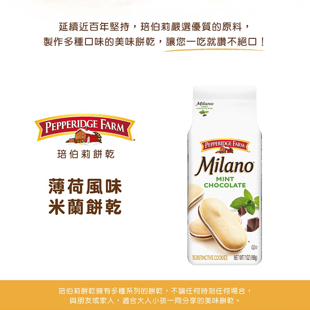 延續近百年堅持,伯莉嚴選優質的原料,製作多種口味的美味餅乾,讓您一吃就讚不絕口!MilanoCHOCOLATEPEPPERIDGE FARM琣伯莉餅乾薄荷風味米蘭餅乾PEPPERIDGE FARMMilanoMINTCHOCOLATE15 DISTINCTIVE COOKIES NET WT   琣伯莉餅乾擁有多種系列的餅乾,不論任何時刻任何場合,與朋友或家人,適合大人小孩一同分享的美味餅乾。