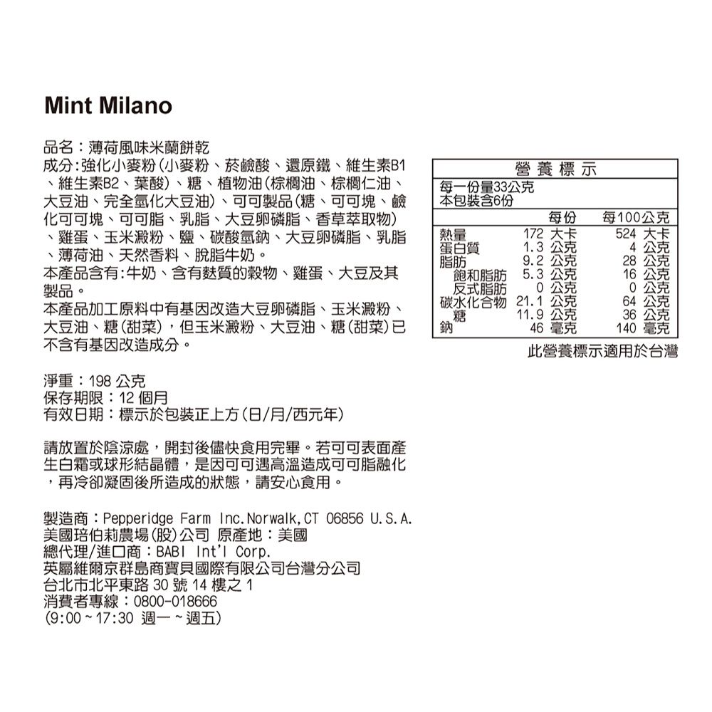 Mint Milano品名:薄荷風味米蘭餅乾成分:強化小麥粉(小麥粉菸鹼酸、還原鐵、維生素B、維生素B2、葉酸)、糖、植物油(棕櫚油、棕櫚仁油、大豆油、完全氫化大豆油)、可可製品(糖、可可塊、鹼化可可塊、可可脂、乳脂、大豆卵磷脂、香草萃取物)、雞蛋、玉米澱粉、鹽、碳酸氫鈉、大豆卵磷脂、乳脂、薄荷油、天然香料、脫脂牛奶。營養標示每一份量33公克本包裝含6份熱量每100公克每份172 大卡524 大卡蛋白質1.3公克4公克脂肪9.2公克28公克本產品含有:牛奶、含有質的、雞蛋、大豆及其製品。飽和脂肪5.3公克16公克反式脂肪公克公克本產品加工原料中有基因改造大豆卵磷脂、玉米澱粉、大豆油、糖(甜菜),但玉米澱粉、大豆油、糖(甜菜)不含有基因改造成分。碳水化合物糖鈉21.1公克64公克11.9公克46毫克36公克140毫克此營養標示適用於台灣淨重:198公克保存期限:12個月有效日期:標示於包裝正上方(日/月/西元年)請放置於陰涼處,開封後儘快食用完畢。若可可表面產生白霜或球形結晶體,是因可可遇高溫造成可可脂融化,再冷卻凝固後所造成的狀態,請安心食用。製造商:Pepperidge Farm Inc. Norwalk, CT 06856U.S. A.美國伯莉農場(股)公司原產地:美國總代理/進口商:BABI Intl Corp.英屬維爾京群島商寶貝國際有限公司台灣分公司台北市北平東路30號14樓之1消費者專線:0800-018666(9:00~17:30 週一~週五)