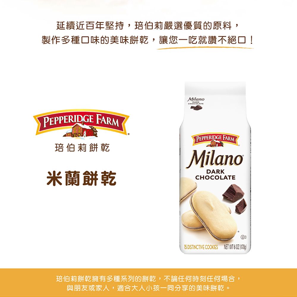 延續近百年堅持,伯莉嚴選優質的原料,製作多種口味的美味餅乾,讓您一吃就讚不絕口!MilanoDARKCHOCOLATEPEPPERIDGE FARM琣伯莉餅乾PEPPERIDGE FARMMilanoDARK米蘭餅乾CHOCOLATE15 DISTINCTIVE COOKIES NET WT   琣伯莉餅乾擁有多種系列的餅乾,不論任何時刻任何場合,與朋友或家人,適合大人小孩一同分享的美味餅乾。