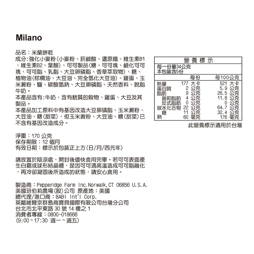Milano品名:米蘭餅乾成分:強化小麥粉(小麥粉、菸鹼酸、還原鐵、維生素B、維生素B2、葉酸)、可可製品(糖、可可塊、鹼化可可塊、可可脂、乳脂、大豆卵磷脂、香草萃取物)、糖、植物油(棕櫚油、大豆油、完全氫化大豆油)、雞蛋、玉米澱粉、鹽、碳酸氫鈉、大豆卵磷脂、天然香料、脫脂牛奶。營養標示每一份量34公克本包裝含5份熱量蛋白質脂肪每份177大卡每100公克521 大卡2公克5.9公克9公克26.5公克本產品含有:牛奶、含有麩質的、雞蛋、大豆及其製品。本產品加工原料中有基因改造大豆卵磷脂、玉米澱粉、大豆油、糖(甜菜),但玉米澱粉、大豆油、糖(甜菜)不含有基因改造成分。鈉飽和脂肪 4 公克反式脂肪0公克碳水化合物 22 公克糖 11公克60毫克11.8公克公克64.7公克32.4公克176毫克此營養標示適用於台灣淨重:170公克保存期限:12個月有效日期:標示於包裝正上方(日/月/西元年)請放置於陰涼處,開封後儘快食用完畢。若可可表面產生白霜或球形結晶體,是因可可遇高溫造成可可脂融化,再冷卻凝固後所造成的狀態,請安心食用。製造商:Pepperidge Farm Inc. Norwalk, CT 06856 U.S. A.美國伯莉農場(股)公司原產地:美國總代理/進口商:BABI Intl Corp.英屬維爾京群島商寶貝國際有限公司台灣分公司台北市北平東路30號14樓之1消費者專線:0800-018666(9:00~17:30 週一~週五)