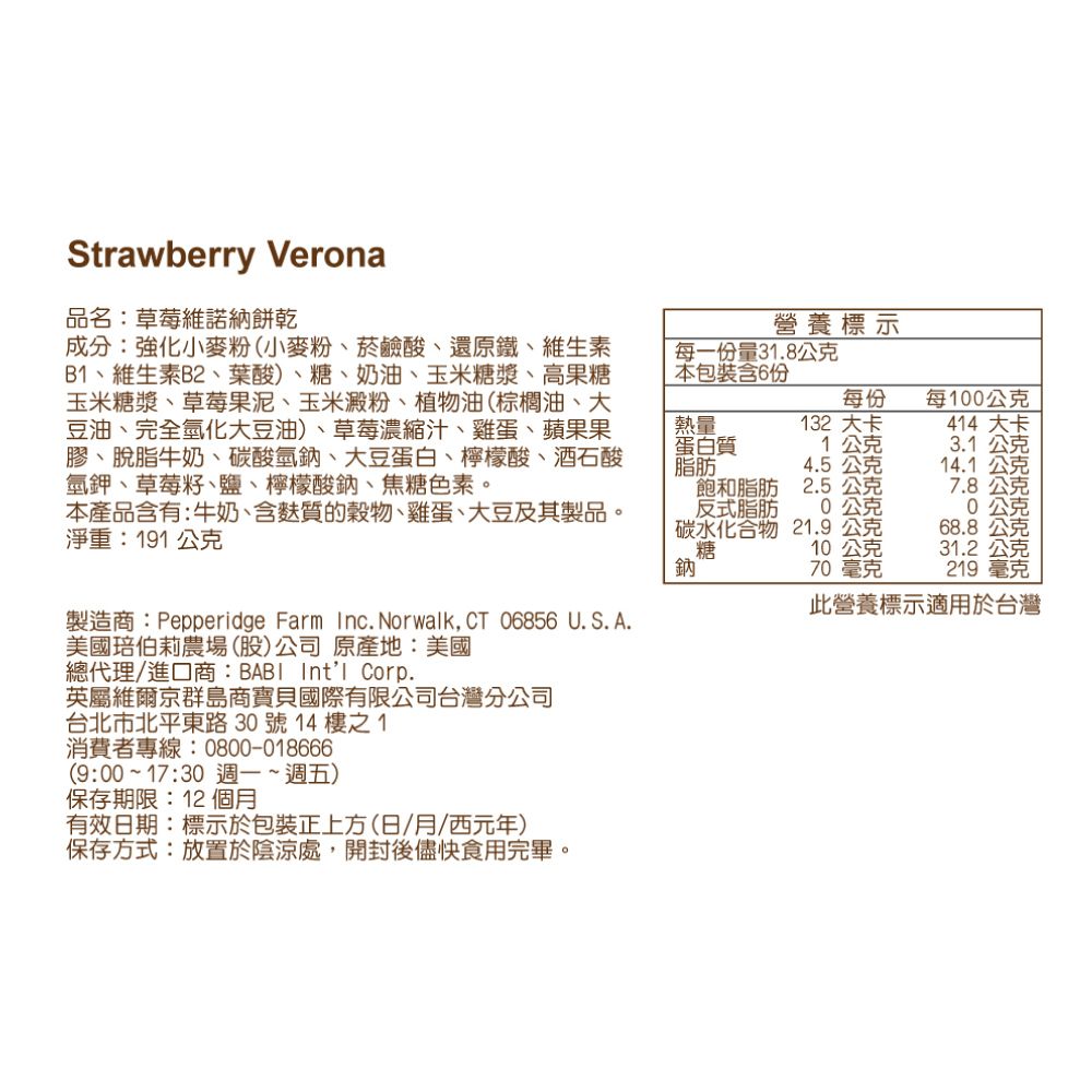 Strawberry Verona品名:草莓維諾納餅乾成分:強化小麥粉(小麥粉、菸鹼酸、還原鐵、維生素B、維生素B2、葉酸)、糖、奶油、玉米糖漿、高果糖玉米糖漿、草莓果泥、玉米澱粉、植物油(棕櫚油、大豆油、完全氫化大豆油)、草莓濃縮汁、雞蛋、蘋果果膠、脫脂牛奶、酸氫、大豆蛋白、檸檬酸、酒石酸氫鉀、草莓籽、鹽、檸檬酸鈉、焦糖色素。本產品含有:牛奶、含麩質的穀物、雞蛋、大豆及其製品。淨重:191公克製造商:Pepperidge Farm Inc. Norwalk,CT 06856 U.S. A.美國伯莉農場(股)公司原產地:美國總代理/進口商:BABI Intl Corp.英屬維爾京群島商寶貝國際有限公司台灣分公司台北市北平東路30號14樓之1消費者專線:0800-018666(9:00~17:30 週一~週五)保存期限:12 個月有效日期:標示於包裝正上方(日/月/西元年)保存方式:放置於陰涼處,開封後儘快食用完畢。營養標示每一量31.8公克本包裝含6份每份每100公克熱量蛋白質脂肪132 大卡414 大卡1公克3.1公克4.5公克14.1 公克飽和脂肪反式脂肪碳水化合物糖2.5公克7.8公克公克公克21.9公克68.8公克10公克31.2公克70 毫克219 毫克碳鈉此營養標示適用於台灣