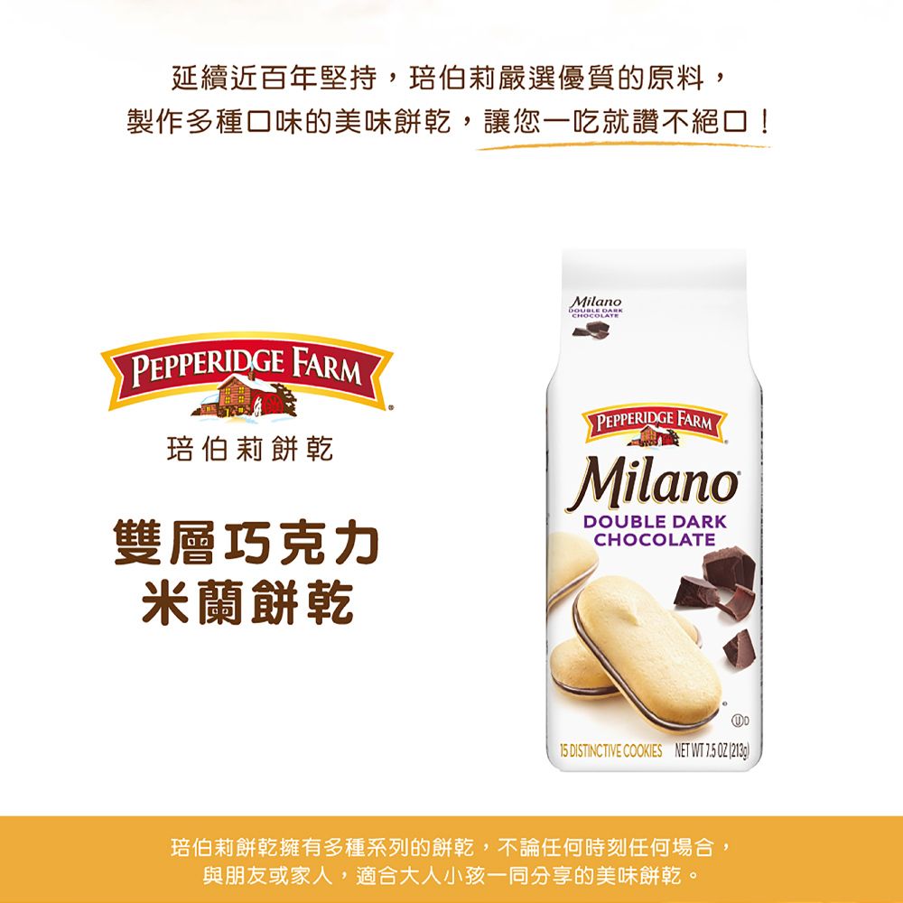 延續近百年堅持,伯莉嚴選優質的原料,製作多種口味的美味餅乾,讓您一吃就讚不絕口!Milano DARKCHOCOLATEPEPPERIDGE FARM琣伯莉餅乾雙層巧克力PEPPERIDGE FARMMilanoDOUBLE DARKCHOCOLATE米蘭餅乾15 DISTINCTIVE COOKIES NET WT 7.5  琣伯莉餅乾擁有多種系列的餅乾,不論任何時刻任何場合,與朋友或家人,適合大人小孩一同分享的美味餅乾。
