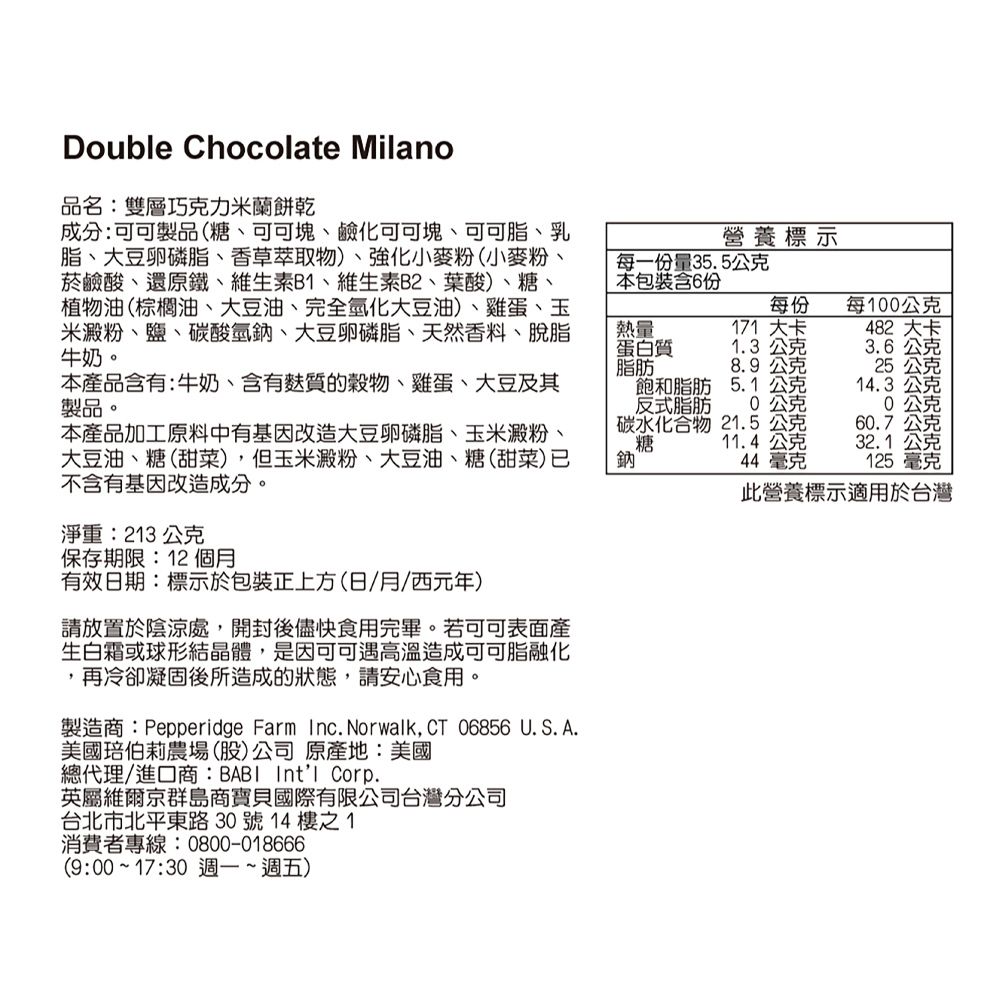 Double Chocolate Milano品名:雙層巧克力米蘭餅乾成分:可可製品(糖、可可塊、鹼化可可塊、可可脂、乳脂、大豆卵磷脂、香草萃取物)、強化小麥粉(小麥粉、菸鹼酸、還原鐵、維生素B、維生素B2、葉酸)、糖、植物油(棕櫚油、大豆油、完全氫化大豆油)、雞蛋、玉米澱粉、鹽、碳酸氫鈉、大豆卵磷脂、天然香料、脫脂牛奶。營養標示每一份量35.5公克本包裝含6份每份每100公克熱量蛋白質脂肪171 大卡1.3 公克482 大卡3.6公克8.9公克25公克本產品含有:牛奶、含有質的、雞蛋、大豆及其製品。本產品加工原料中有基因改造大豆卵磷脂、玉米澱粉、大豆油、糖(甜菜),但玉米澱粉、大豆油、糖(甜菜)已不含有基因改造成分。飽和脂肪反式脂肪碳水化合物糖鈉5.1公克14.3 公克0公克公克21.5公克60.7公克11.4公克44毫克32.1 公克125毫克此營養標示適用於台灣淨重:213公克保存期限:12個月有效日期:標示於包裝正上方(日/月/西元年)請放置於陰涼處,開封後儘快食用完畢。若可可表面產生白霜或球形結晶體,是因可可遇高溫造成可可脂融化,再冷卻凝固後所造成的狀態,請安心食用。製造商:Pepperidge Farm Inc. Norwalk,  06856 U.S. A.美國伯莉農場(股)公司原產地:美國總代理/進口商:BABI Intl Corp.英屬維爾京群島商寶貝國際有限公司台灣分公司台北市北平東路30號14樓之1消費者專線:0800-018666(9:00~17:30 週一~週五)