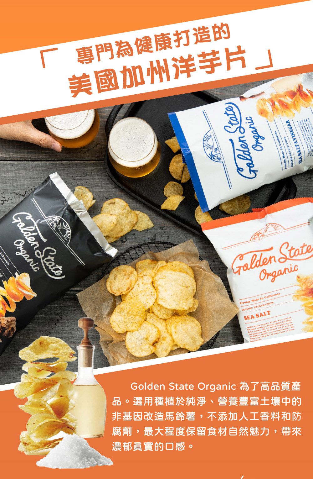 專門為健康打造的美國加州洋芋片」 Organic StateOrganic Made  California POTATO  SALT&VINEGAR StateOrganic Made In California POTATO CHIPSSEA SALTGolden State Organic 為了高品質產品。選用種植於純淨、營養豐富土壤中的非基因改造馬鈴薯,不添加人工香料和防腐劑,最大程度保留食材自然魅力,帶來濃郁眞實的口感。