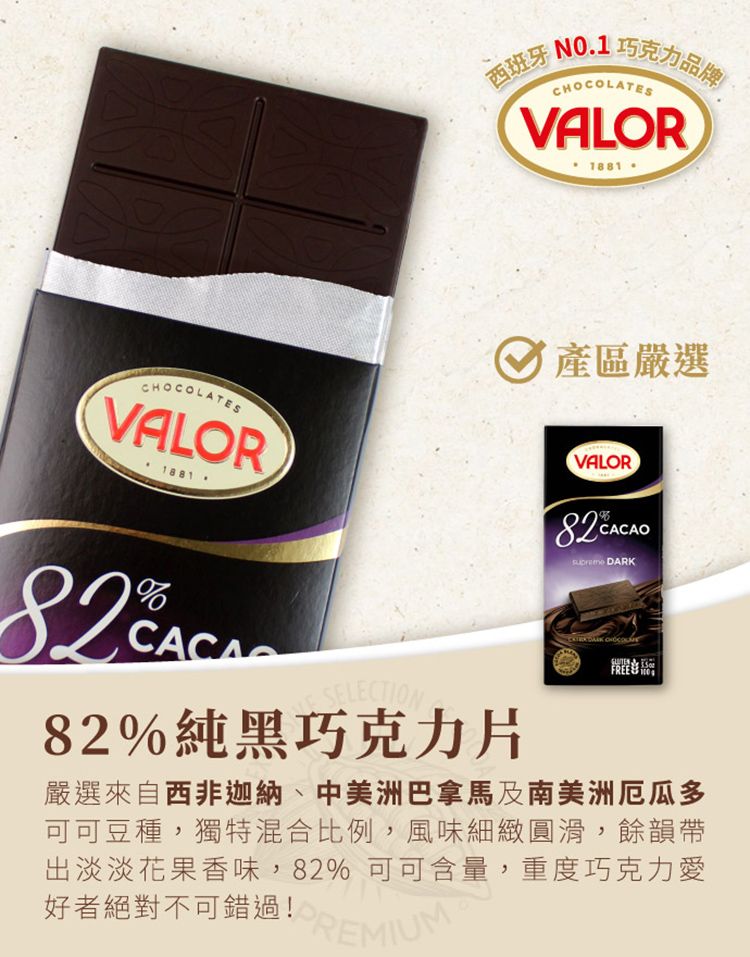 西班牙N01 巧克力品牌ATESVALOR1881CHOCOLATESVALOR1881. 產區嚴選VALOR  82%純黑巧克力片 DARK CHOCOL  FREE 嚴選來自西非迦納、中美洲巴拿馬及南美洲厄瓜多可可豆種,獨特混合比例,風味細緻圓滑,餘韻帶出淡淡花果香味,82%可可含量,重度巧克力愛好者絕對不可錯過