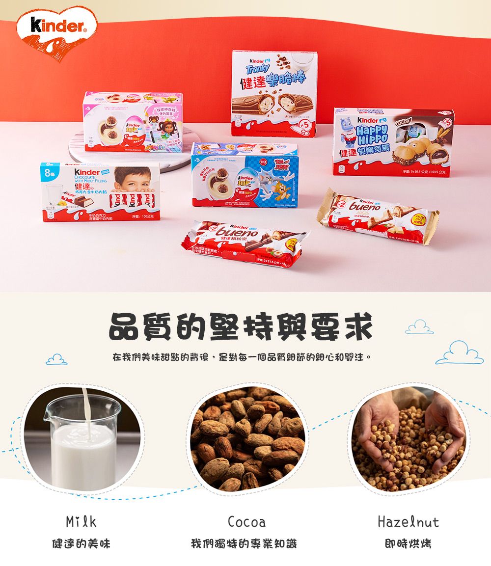 8條CHOCOLATE  健達。KinderTrnky健達重100Kinder健達Kinder淨公克公克Kinderbueno abueno品質的堅持與要求在我們美味甜點的背後,是對每一個品質細節的細心和關注。MilkCocoaHazelnut健達的美味我們獨特的專業知識即時烘烤