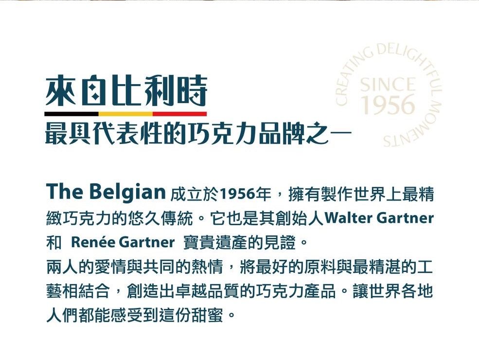 來自比利時CREATING最具代表性的巧克力品牌之一DELIGSINCE1956MOThe Belgian 成立於1956年,擁有製作世界上最精緻巧克力的悠久傳統。它也是其Walter Gartner Renée Gartner 寶貴遺產的見證。兩人的愛情與共同的熱情,將最好的原料與最精湛的工藝相結合,創造出卓越品質的巧克力產品。讓世界各地人們都能感受到這份甜蜜。