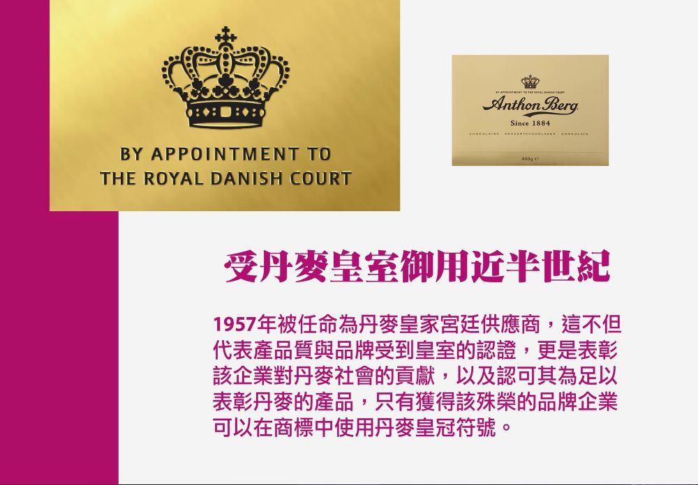 BY    DANISH APPOINTMENT TO THE ROYAL  COURTAnthon BergSince 1884  受丹麥皇室御用近半世紀1957年被任命為丹麥皇家宮廷供應商,這不但代表產品質與品牌受到皇室的認證,更是表彰該企業對丹麥社會的貢獻,以及認可其為足以表彰丹麥的產品,只有獲得該殊榮的品牌企業可以在商標中使用丹麥皇冠符號。