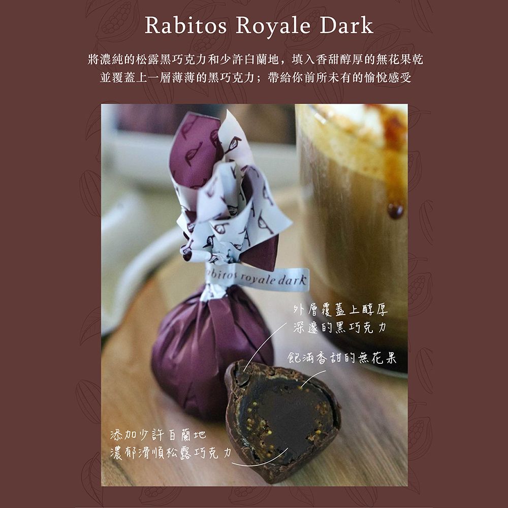 Rabitos Royale Dark將濃純的松露黑巧克力和少許,填入香甜醇厚的無花果乾並覆蓋上一層薄薄的黑巧克力;帶給你前所未有的愉悅感受bitos royale dark添加少許白蘭地濃郁滑順松露巧克力外層覆蓋上醇厚深邃的黑巧克力飽滿香甜的無花果