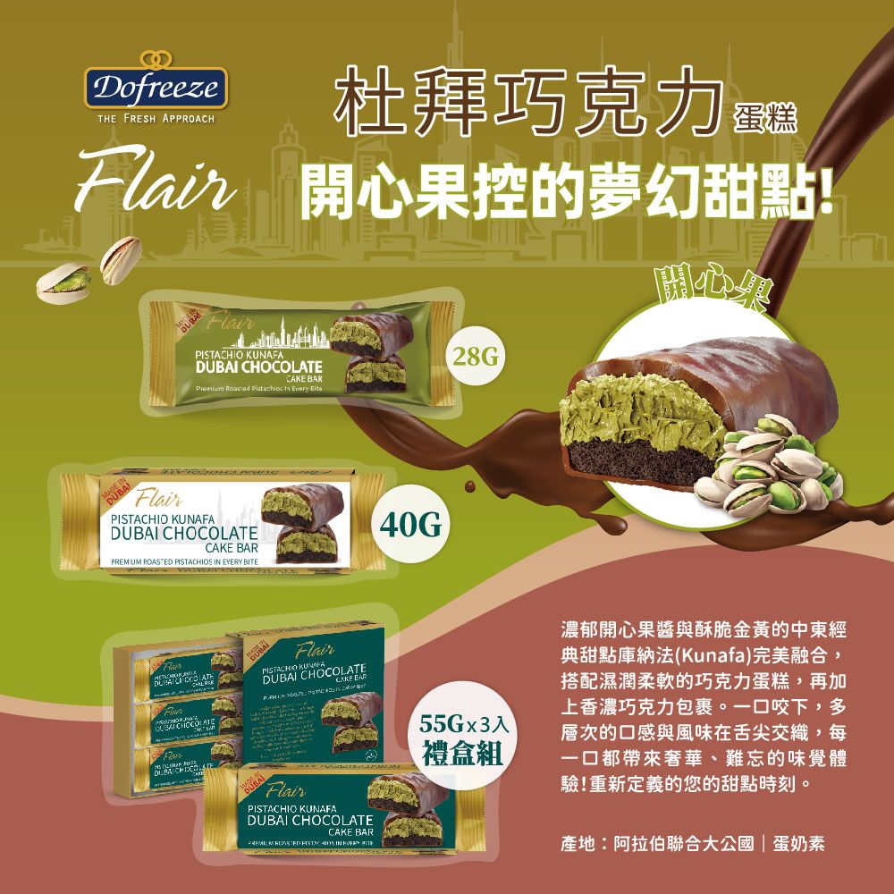 DofreezeTHE FRESH APPROACH杜拜巧克力 開心果控的夢幻甜點! KUNAFA TE     Every FlairPISTACHIO KUNAFA CHOCOLATECAKE P POASTED    BITE CHOCOLADUBAIFlairPISTACHIO DUBAICAKE BARDUBAIFlairPISTACHIO KUNAFADUBAI CHOCOLATECAKE BARREMIUM  PISTACHIOS IN EVERY 28G55Gx3入禮盒組濃郁開心果醬與酥脆金黃的中東經典甜點庫納法(Kunafa)完美融合蛤,搭配濕潤柔軟的巧克力蛋糕,再加上香濃巧克力包裹。一口咬下,多層次的口感與風味在舌尖交織,每一口都帶來奢華、難忘的味覺體驗!重新定義的您的甜點時刻。產地:阿拉伯聯合大公國|蛋奶素