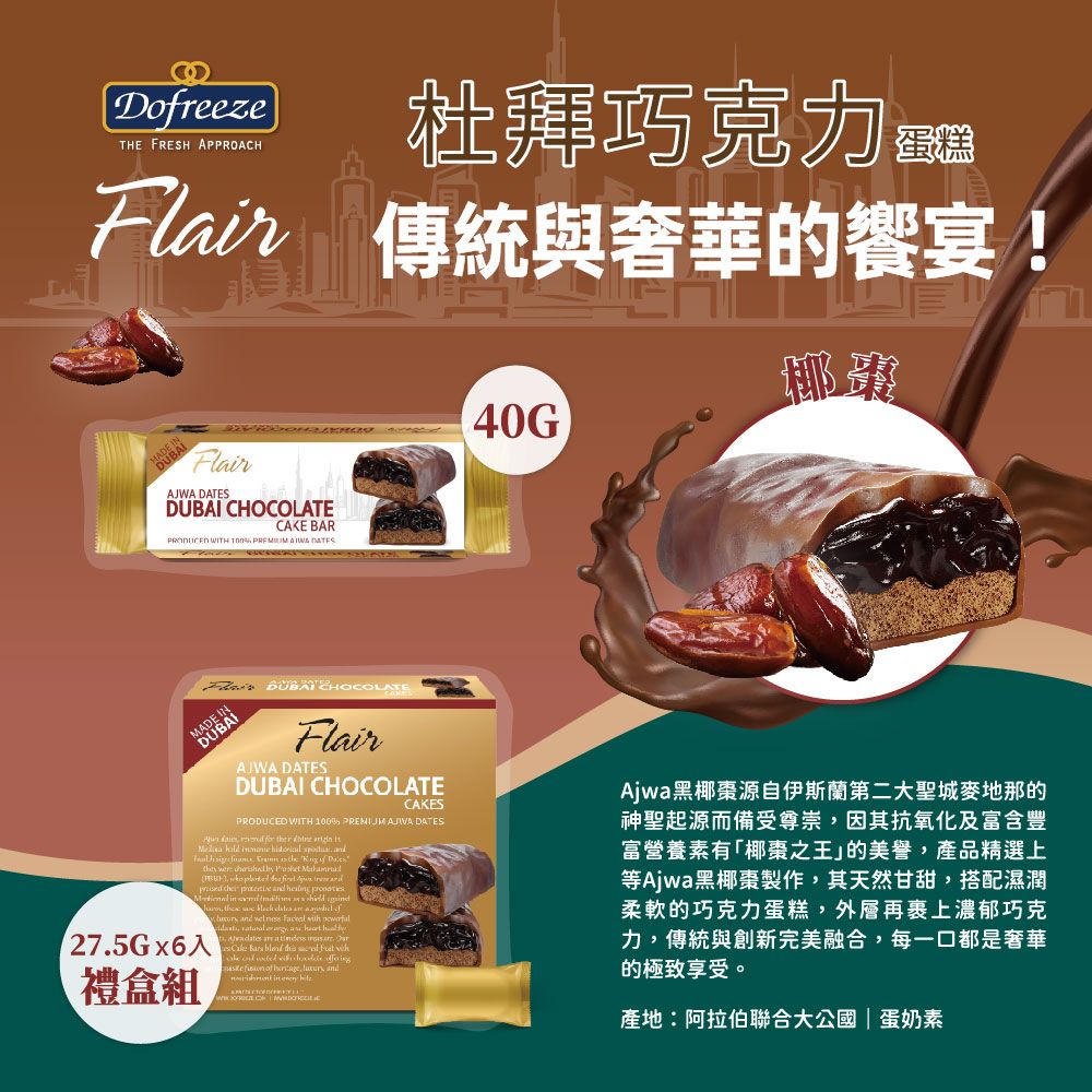 DreezeTHE FRESH APPROACH杜拜巧克力  傳統與奢華的宴!FlairAJWA  CHOCOLATECAKE BAR WITH 100   DATES40G DUBAI CHOCOLATEMADEFlairAJWA DATESDUBAI CHOCOLATECAKESPRODUCED WITH 100  AJIWA DATES                                            275Gx6入禮盒組            and     of   and in  .  Ajwa黑椰棗源自伊斯蘭第二大聖城麥地那的神聖起源而備受尊崇,因其抗氧化及富含豐富營養素有「椰棗之王」的美譽,產品精選上等Ajwa黑椰棗製作,其天然甘甜,搭配濕潤柔軟的巧克力蛋糕,外層再裹上濃郁巧克力,傳統與創新完美融合,每一口都是奢華的極致享受。產地:阿拉伯聯合大公國|蛋奶素