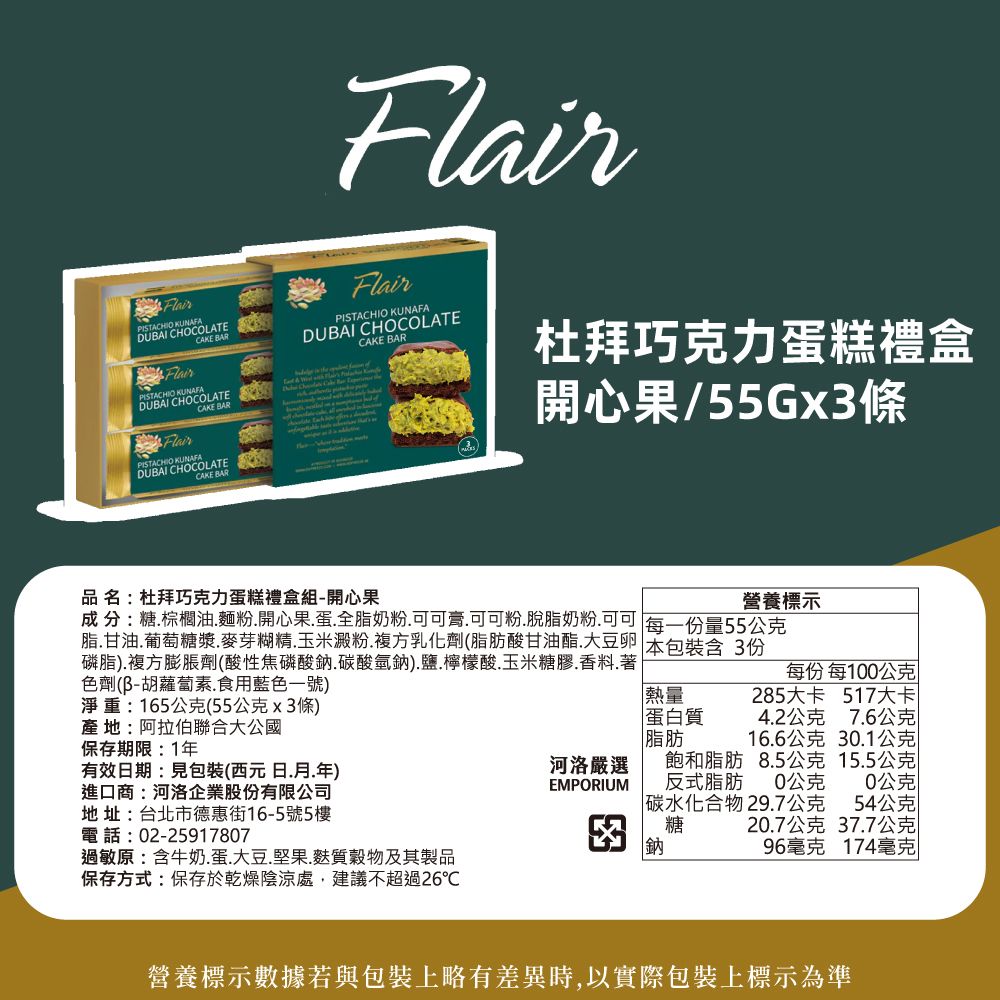 CHIO KUNAFADUBAI CHOCOLATE Flair BARPISTA FlairPISTACHIO KUNAFACAKE BARDUBAI CHOCOLATECAKE BARFlairFlairPISTACHIO KUNAFADUBAI CHOCOLATECAKE BAR杜拜巧克力蛋糕禮盒開心果/55Gx3品 名:杜拜巧克力蛋糕禮盒組-開心果營養標示成分:糖棕櫚油麵粉開心果蛋全脂奶粉.可可膏.可可粉.脫脂奶粉可可 每一份量55公克脂.甘油.葡萄糖漿.麥芽糊精.玉米澱粉.複方乳化劑(脂肪酸甘油酯大豆 本包裝含3份磷脂).複方膨脹劑(酸性焦磷酸鈉.碳酸氫鈉).鹽.檸檬酸.玉米糖膠.香料.著每份 每100公克色劑(胡蘿蔔素.食用藍色一號)淨重:165公克(55公克x3條)產地:阿拉伯聯合大公國保存期限:1年有效日期:見包裝(西元日.月.年)進口商:河洛企業股份有限公司地址:台北市德惠街16-5號5樓電話:02-25917807過敏原:含牛奶.蛋.大豆.堅果.麩質穀物及其製品保存方式:保存於乾燥陰涼處,建議不超過26熱量蛋白質脂肪285大卡 517大卡4.2公克7.6公克16.6公克30.1公克河洛嚴選EMPORIUM飽和脂肪反式脂肪碳水化合物29.7公克8.5公克15.5公克0公克0公克54公克糖20.7公克37.7公克鈉96毫克174毫克營養標示數據若與包裝上略有差異時,以實際包裝上標示為準
