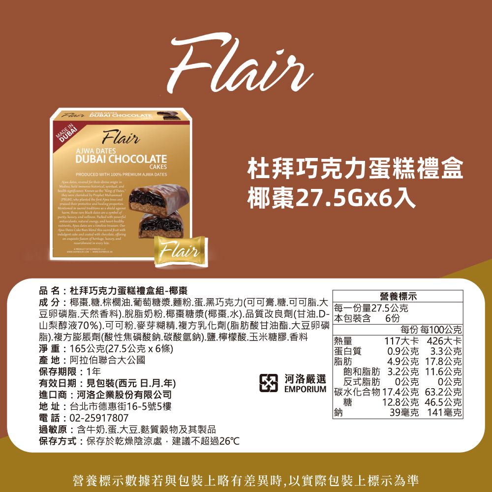 MADEFlirAJWA DATESDUBAI CHOCOLATECAKESPRODUCED WITH 100% PREMIUM AJWA DATES                     lted the    p          a             a       this    and    an      and  every FlairFlair杜拜巧克力蛋糕禮盒椰棗275Gx入品 名:杜拜巧克力蛋糕禮盒組-椰棗成分:椰棗糖棕櫚油葡萄糖漿麵粉蛋.黑巧克力(可可膏.糖.可可脂.大豆卵磷脂.天然香料).脫脂奶粉.椰棗糖漿(椰棗.水).品質改良劑(甘油.D-山梨醇液70%).可可粉.麥芽糊精.複方乳化劑(脂肪酸甘油酯.大豆卵磷脂).複方膨脹劑(酸性焦磷酸鈉碳酸氫鈉).鹽.檸檬酸.玉米糖膠.香料淨重:165公克(27.5公克x6條)產地:阿拉伯聯合大公國保存期限:1年有效日期:見包裝(西元日.月.年)進口商:河洛企業股份有限公司地址:台北市德惠街16-5號5樓電話:02-25917807過敏原:含牛奶.蛋.大豆.質穀物及其製品保存方式:保存於乾燥陰涼處,建議不超過26℃營養標示每一份量27.5公克本包裝含 6份每份 每100公克117大卡 426大卡0.9公克 3.3公克熱量蛋白質脂肪4.9公克 17.8公克河洛嚴選飽和脂肪反式脂肪EMPORIUM3.2公克 11.6公克0公克碳水化合物17.4公克糖0公克63.2公克12.8公克46.5公克鈉39毫克141毫克營養標示數據若與包裝上略有差異時,以實際包裝上標示為準