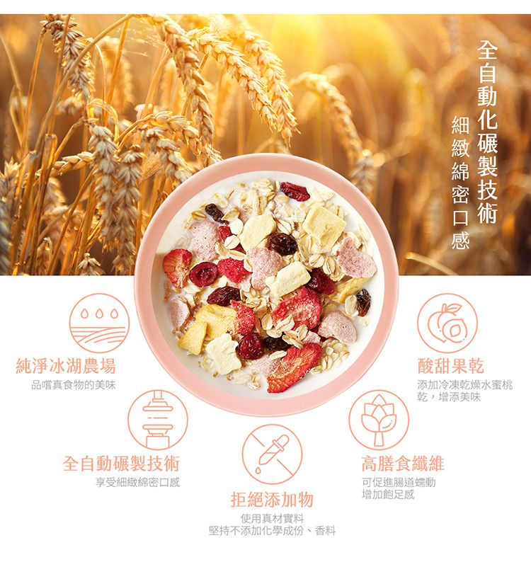 000純淨冰湖農場品嚐真食物的美味自動享受拒絕添加物細緻綿密口感全製技術酸甜果乾添加冷凍乾燥水蜜桃乾,增添美味高膳食纖維可促進腸道使用真材實料堅持不添加化學成份、香料增加飽足感