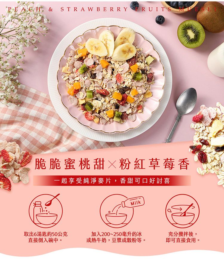 & STRAWBERRY RUITS脆脆蜜桃甜粉紅草莓香一起享受純淨麥片,香甜可口好討喜Milk取出6湯匙約50公克直接倒入碗中。加入200~250毫升的冰或熱牛奶,豆漿或穀粉等。充分攪拌後,即可直接食用。