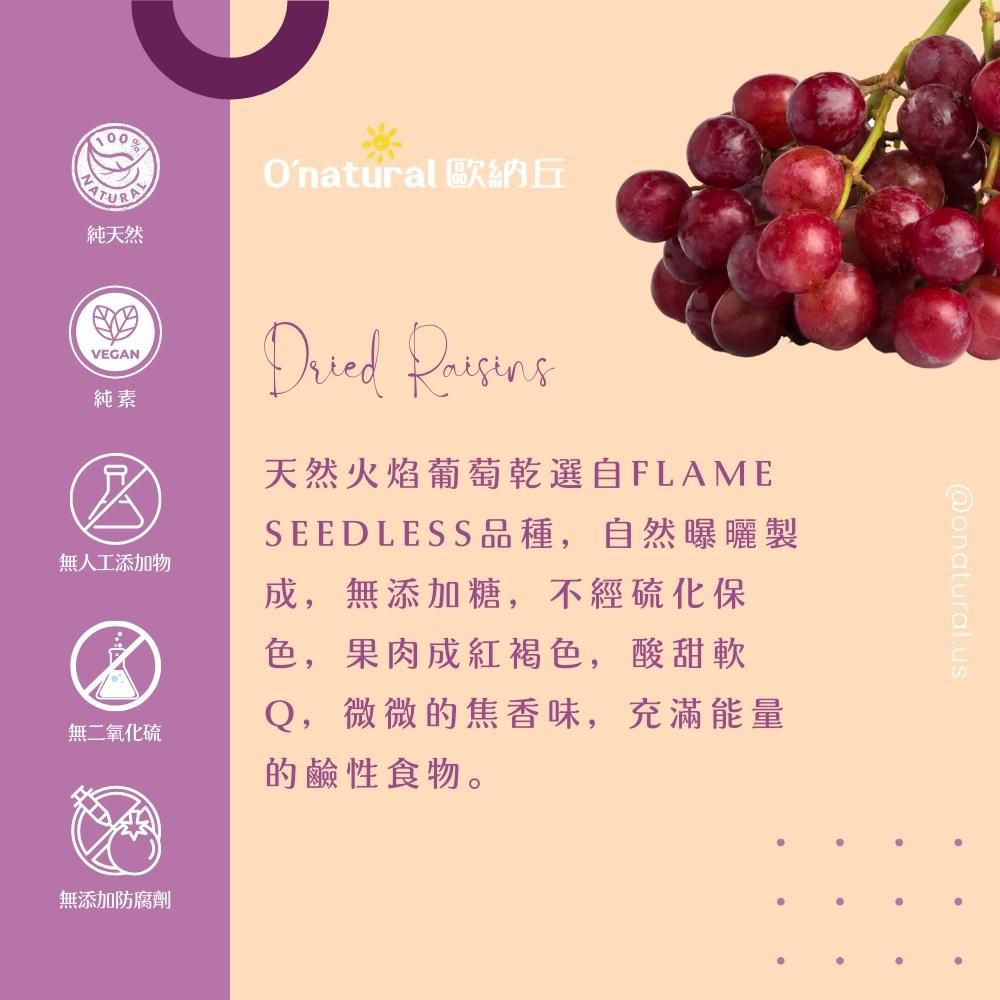 純天然Onatural 歐納丘VEGAN純素無人工添加物無二氧化硫Dried 天然火焰葡萄乾選自FLAMESEEDLESS品種,自然曝曬製成,無添加糖,不經硫化保色,果肉成紅褐色,酸甜軟Q,微微的焦香味,充滿能量的鹼性食物。無添加防腐劑@onatural.use