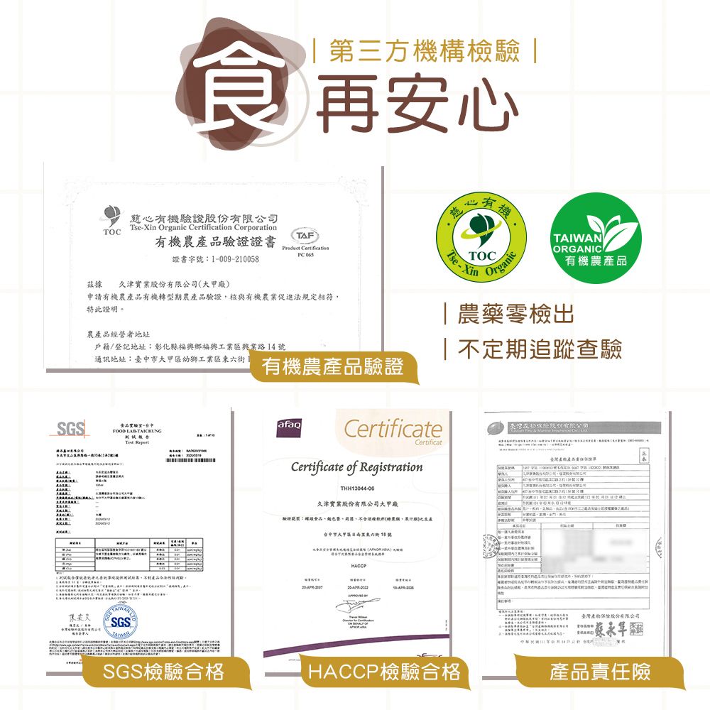 SGS第方構檢驗 |食 再安心TOC慈心機驗證股有限司Tsein Organic Certification Corporation有機農驗證證書TAF Certification 證書字-009-1005據 久津實業股份廠申請有機農有機轉型期農產品驗證核與有機農業促進法規定相符特此證明農產品經者地址戶籍/登記地址:彰化縣福興鄉福興工業路14號通訊地址:臺中市大甲區幼獅工業區1FOOD LAB-TAICHNG公 產品。SGS有機農產品驗證心有三機TOCse-XinOrganicTAIWANORGANICA有機農產品|農藥零檢出定期追蹤查驗份有限公司CertificatCertificateCertificate of RegistrationTHH13044-06久津實業股份有限公司大甲廠驗證:,不,台中市大甲區東六街8號2 ()HACCP臺灣產品營X U 臺灣產物股份有限公司SGS檢驗合格HACCP檢驗合格產品責任險