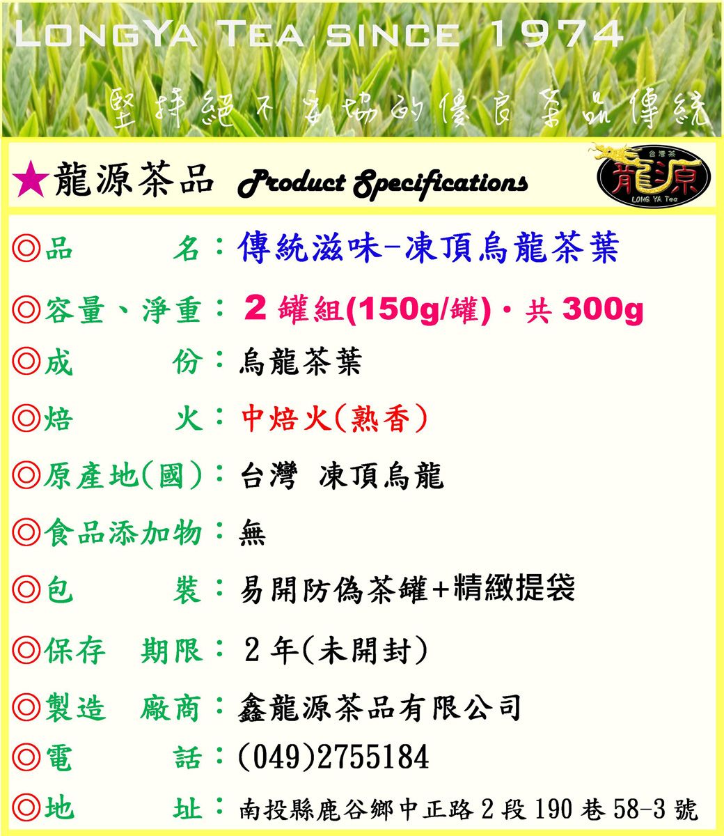 LONGYA TEA SINCE 1974堅持絕不的傳統龍源茶品 Product Specifications品名:傳統滋味-凍頂烏龍茶葉台灣茶龍源LONG YA Tea容量、淨重:2罐組(150g/罐) 共300g◎份:烏龍茶葉火:中焙火(熟香)◎焙◎原產地(國):台灣 凍頂烏龍◎食品添加物:無◎包裝:易開防偽茶罐+精緻提袋◎保存期限:2年(未開封)◎製造廠商:鑫龍源茶品有限公司◎電話:(049)2755184◎地址:南投縣鹿谷鄉中正路2段190巷58-3號