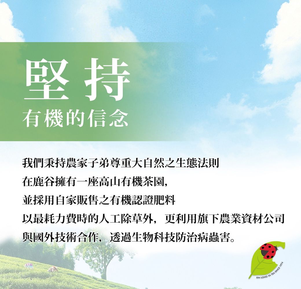 堅持有機的信念我們秉持農家子弟尊重大自然之生態法則在鹿谷擁有一座高山有機茶園,並採用自家販售之有機認證肥料以最耗力費時的人工除草外,更利用旗下農業資材公司與國外技術合作,透過生物科技防治病蟲害。 LONG YA TEA SINCE 1974