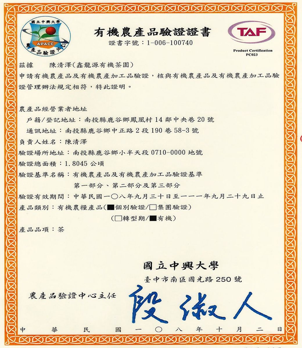 國立興有機驗證證書APACC證書字號:1-006-100740產品驗證Ⓡ據陳清澤鑫龍源有機茶園)TAFProduct CertificationPC023申請有機農產品及有機農產加工品驗證,核與有機農產品及有機農產加工品驗證管理辦法規定相符,特此證明。農產品經營業者地址戶籍登記地址:南投縣鹿谷鄉鳳凰村14鄰中央巷20號通訊地址:南投縣鹿谷鄉中正路2段190巷58-3號負責人姓名:陳清澤驗證場所地址:南投縣鹿谷鄉小半天段0710-0000地號驗證總面積:1.8045公頃驗證基準名稱:有機農產品及有機農產加工品驗證基準第一部分、第二部分及第三部分驗證有效期間:中華國一八九月三十至一一一年九月二十九日止產品類別:有機農糧產品(個別驗證/ 集團驗證)產品品項:茶( 轉型期/有機)農產品驗證中心主任中華民國國立中興大學臺中市南區國光路250號段人年 十月二 日