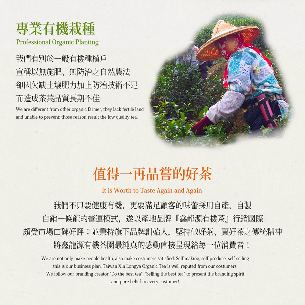 專業有機栽種Professional Organic Planting我們有別於一般有機種植戶宣稱以無施肥、無防治之自然農法卻因欠缺土壤肥力加上防治技術不足而造成茶葉品質長期不佳We are different from other organic farmer they lack fertile landand unable to prevent; those reason result the low quality tea值得一再品嘗的好茶It is Worth to Taste Again and Again我們不只要健康有機,更要滿足顧客的味蕾採用自產、自製自銷一條龍的營運模式,遂以產地品牌『鑫龍源有機茶』行銷國際頗受市場口碑好評;並秉持旗下品牌創始人,堅持做好茶、好茶之傳統精神將鑫龍源有機茶園最純真的感動直接呈現給每一位消費者!We are not only make people health, also make costumers satisfied. Self-making, self-produce, self-sellingthis is our business plan. Taiwan Xin Longya Organic Tea is well reputed from our costumers.We follow our branding creator Do the best tea, Selling the best tea to present the branding spiritand pure belief to every costumer!