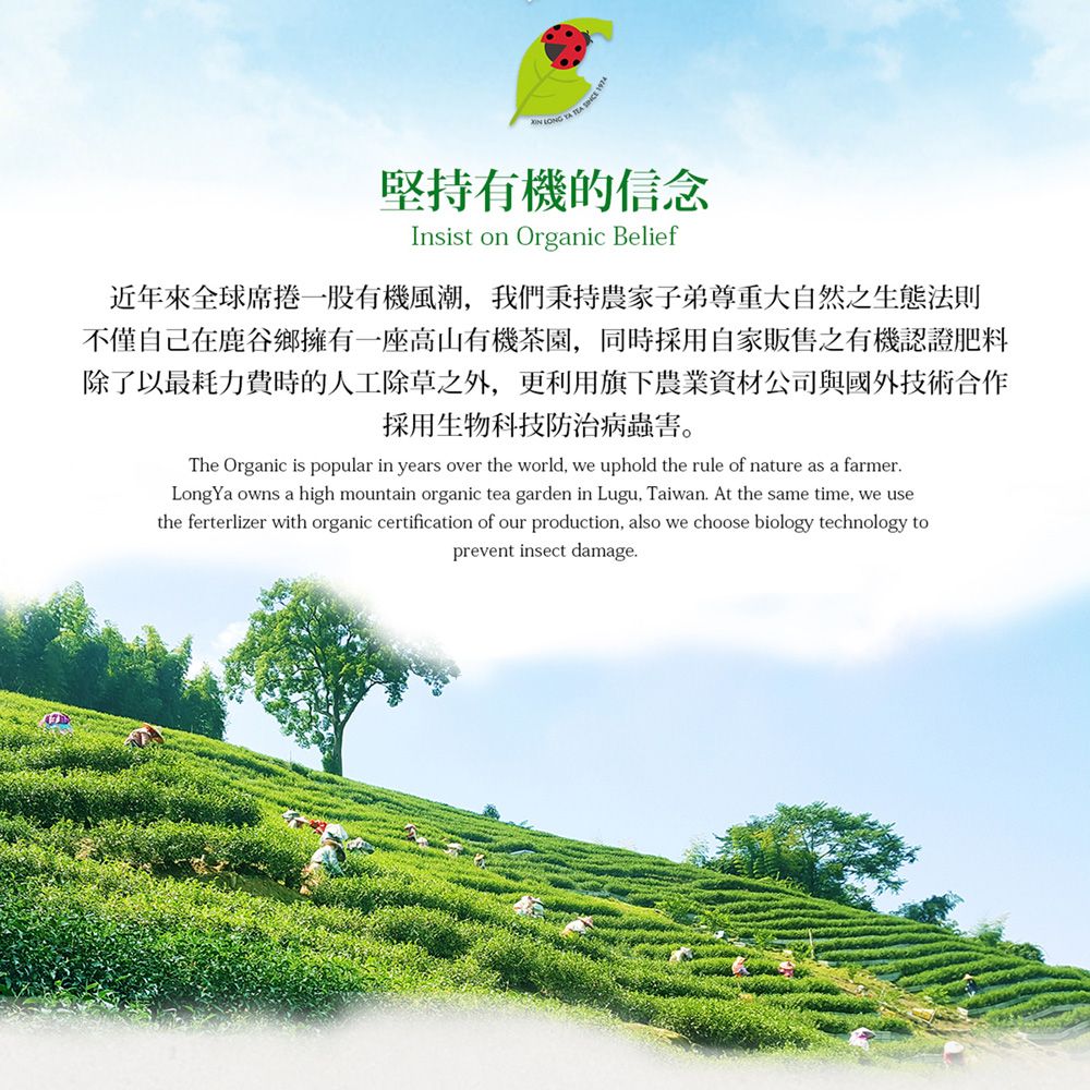 堅持有機的信念Insist on Organic Belief近年來全球席捲一股有機風潮我們秉持農家子弟尊重大自然之生態法則不僅自己在鹿谷鄉擁有一座高山有機茶園,同時採用自家販售之有機認證肥料除了以最耗力費時的人工除草之外,更利用旗下農業資材公司與國外技術合作採用生物科技防治病蟲害。The Organic is popular in years over the world, we uphold the rule of nature as a farmerLongYa owns a high mountain organic tea garden in Lugu, Taiwan. At the same time, we usethe ferterlizer with organic certification of our production, also we choose biology technology toprevent insect damage.