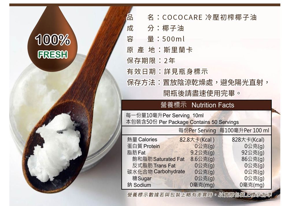 名:COCOCARE 冷壓初榨椰子油分:椰子油1%容量:5ml原產地:斯里蘭卡FRESH保存期限:2年有效日期:詳見瓶身標示保存方法:置於陰涼乾燥處,避免陽光直射,開瓶後請盡速使用完畢。營養標示 Nutrition Facts每一份量1毫升Per Serving 10ml本包裝含50份 Per Package Contains 50 Servings每份Per Serving 每100毫升Per 100 ml熱量 Calories82.8大卡(Kcal)828大卡(Kcal)蛋白質 Protein0公克(g)0公克(g)脂肪 Fat9.2公克(g)92公克(g)飽和脂肪 Saturated Fat8.6公克(g)86公克(g)反式脂肪 Trans Fat0公克(g)0公克(g)碳水化合物 Carbohydrate0公克(g)0公克(g)糖 Sugar0公克(g)0公克(g)鈉 Sodium0毫克(mg)0毫克(mg)營養標示數據若與包裝上略有差異時,以實際包裝上標示為準