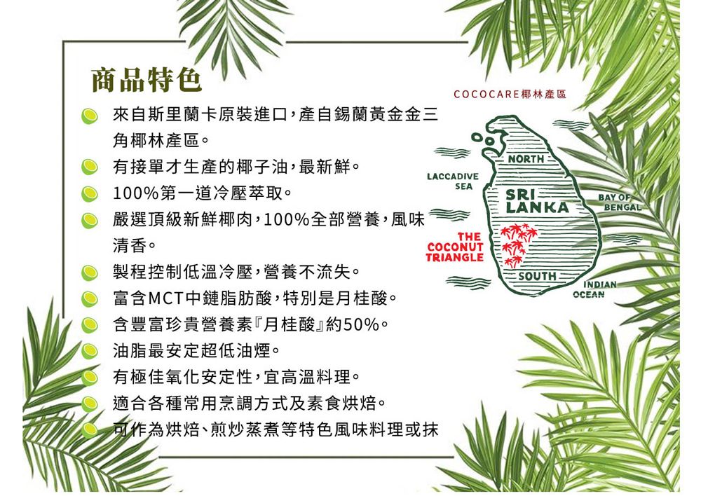 商品特色COCOCARE椰林產區來自斯里蘭卡原裝進口,產自錫蘭黃金金三角椰林產區。NORTH有接單才生產的椰子油,最新鮮。100%第一道冷壓萃取。LACCADIVESEALANKABAY OFBENGAL嚴選頂級新鮮椰肉,100%全部營養,風味THE清香。COCONUTTRIANGLE製程控制低溫冷壓,營養不流失。SOUTH富含MCT中鏈脂肪酸,特別是月桂酸。INDIANOCEAN含豐富珍貴營養素『月桂酸』約50%。油脂最安定超低油煙。有極佳氧化安定性,宜高溫料理。適合各種常用烹調方式及素食烘焙。可作為烘焙、煎炒蒸煮等特色風味料理或抹