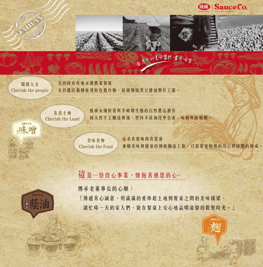 SUPERAIWAN200 Sauce  T廚房的美在味關懷人文支持政府在地永續農業發展Cherish the people支持農民栽種臺灣特色農作物延續傳統黑豆醬油製作工藝。推廣永續營與不破壞生態的自然農法耕作友善土地Cherish the Land純天然手工釀造醬油,堅持不添加化學色素味精與防腐劑。經味噲9油美味食物追求真原味與真營養Cherish the Food兼顧美味與健康的傳統釀造工藝,只需要老師傅的用心與時間的熟成。這是一份良心事業,懷抱著感恩的心~傳承老董事長的心願:「傳遞真心誠意,用滿滿的愛串起土地到餐桌之間的美味橋梁,讓忙碌一天的家人們,能在餐桌上安心地的歡聚時光。」麴