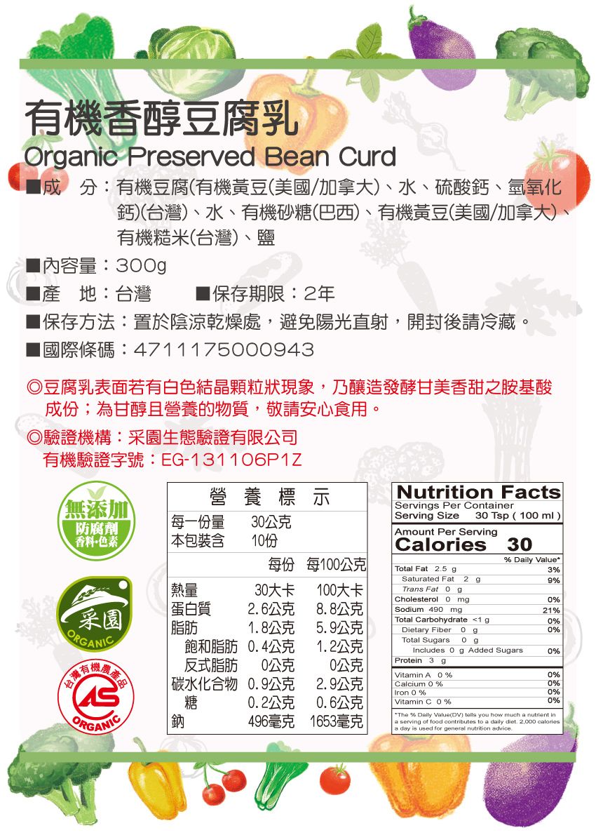 有機香醇豆腐乳Ornic Preserved Bean Curd成分:有機豆腐(有機黃豆(美國加拿大、水、硫酸鈣、氫氧化鈣)(台灣)、水、有機砂糖(巴西)、有機黃豆(美國/加拿大)、有機糙米(台灣)、鹽量:3產地:台灣■保存期限:2年保存方法:置於陰涼乾燥處,避免陽光直射,開封後請冷藏。國際條碼:47111750943豆腐乳表面若有白色結晶顆粒狀現象,乃釀造發酵甘美香甜之胺基酸成份;為甘醇且營養的物質,敬請安心食用。◎驗證機構:園生態驗證有限公司有機驗證字號: EG-131106P1Z/無添加營養標示防腐劑 每一份量30公克香料色素本包裝含每份 每100公克Nutrition FactsServings Per ContainerServing Size 30 Tsp(100mlAmount Per ServingCaloriesTotal Fat 25 g30% Daily Value3%Saturated Fat 2 g9% 熱量30大卡100大卡Trans Fat 0gCholesterol 0 mg0%采園蛋白質2.6公克8.8公克Sodium 490 mg21%Total Carbohydrate 0%脂肪1.8公克5.9公克Dietary Fiber0%ORGANICTotal Sugars 飽和脂肪 0.4公克1.2公克Includes 0 g Added Sugars0%反式脂肪 0公克公克Protein 3 gVitamin A0%0% 碳水化合物 0.9公克2.9公克Calcium 0%0%Iron 0%0%糖0.2公克0.6公克Vitamin C0%0%ORGANIC鈉496毫克1653毫克 *The % Daily Value(DV)  you how much a nutrient inaserving of food contributes to a daily diet. 2,000 caloriesa day is used for general nutrition advice.