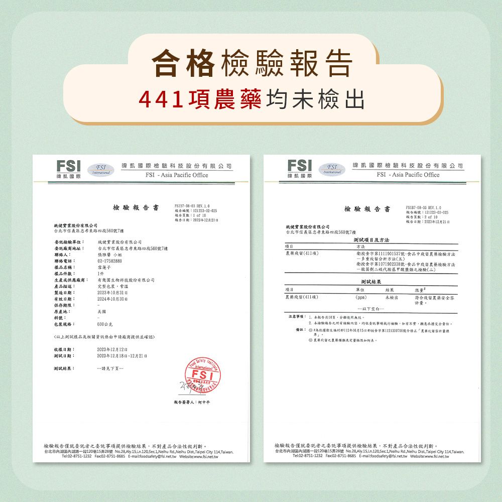 合格44項藥未檢出FSI國際科技股份有限公司FSI Asia Pacific OfficeFSI FSI國際凯國際科技股份有限公司FSI Asia Pacific Office檢驗書實業股份有限公司台北市信義區忠孝560號7委託檢驗單位健實業股份有限公司委託廠商地址台北市信義區忠孝東路四段560號7樓聯絡人小姐聯絡電話027582880品名稱雪蓮子樣品件件生產供應廠商有幾生物科技股份有限公司產品描述製造期:有效日期:保存期限:原產地:完整包裝常溫年月3日2024年月30日美國料號:包裝規格:600公克以上測試樣品相關資訊係由申請廠商提供並確認  報告編號:報告數:1  10檢驗報告書  報告編號:12122302025報告:2  10報告日期:年12月21日報告日期:2023年12月21日統健實業股份有限公司台北市信義忠孝東路四段560號7樓测试项目及方法項收樣日期:測試日期:2023年12月12日2023年12月18日12月21日測試結果:請見下- FSI報告簽署人:衛食1111901537號-食品殘農藥檢驗方法多重殘留分析方法)衛授食字第1071902338號-食品中殘留農藥檢驗方法般菌劑胺基檢驗(二)測試結果單位結果限農藥殘留(411項)()未檢出符合殘留農藥安全容許量一注意:  報告共10檢驗報告檢驗容均檢驗實願意承擔完全責任。備註: 112年06月15日字第1121300700號令量農留農藥及。檢驗報告僅就委託者之委託事項提供檢驗結果不對產品合法性判斷。台北市內一段120巷15弄28號 No28  Sec 1 Neihu RdNeihu DistTaipei City  Tel:02-8751-1232  E-:foodsafetypfsinet.tw Website:檢驗報告僅就委託者之委託事項提供檢驗結果不對產品合法性判斷。台北市內湖區內湖路一段120巷15弄28號 No. 28, , Sec. 1, Neihu Rd.Neihu Dist.,Taipei City ,Taiwan.Tel:02-8751-1232 Fax02-8751-8685 E-mail:foodsafety@fsi.net.tw Website:www.fsi.net.tw