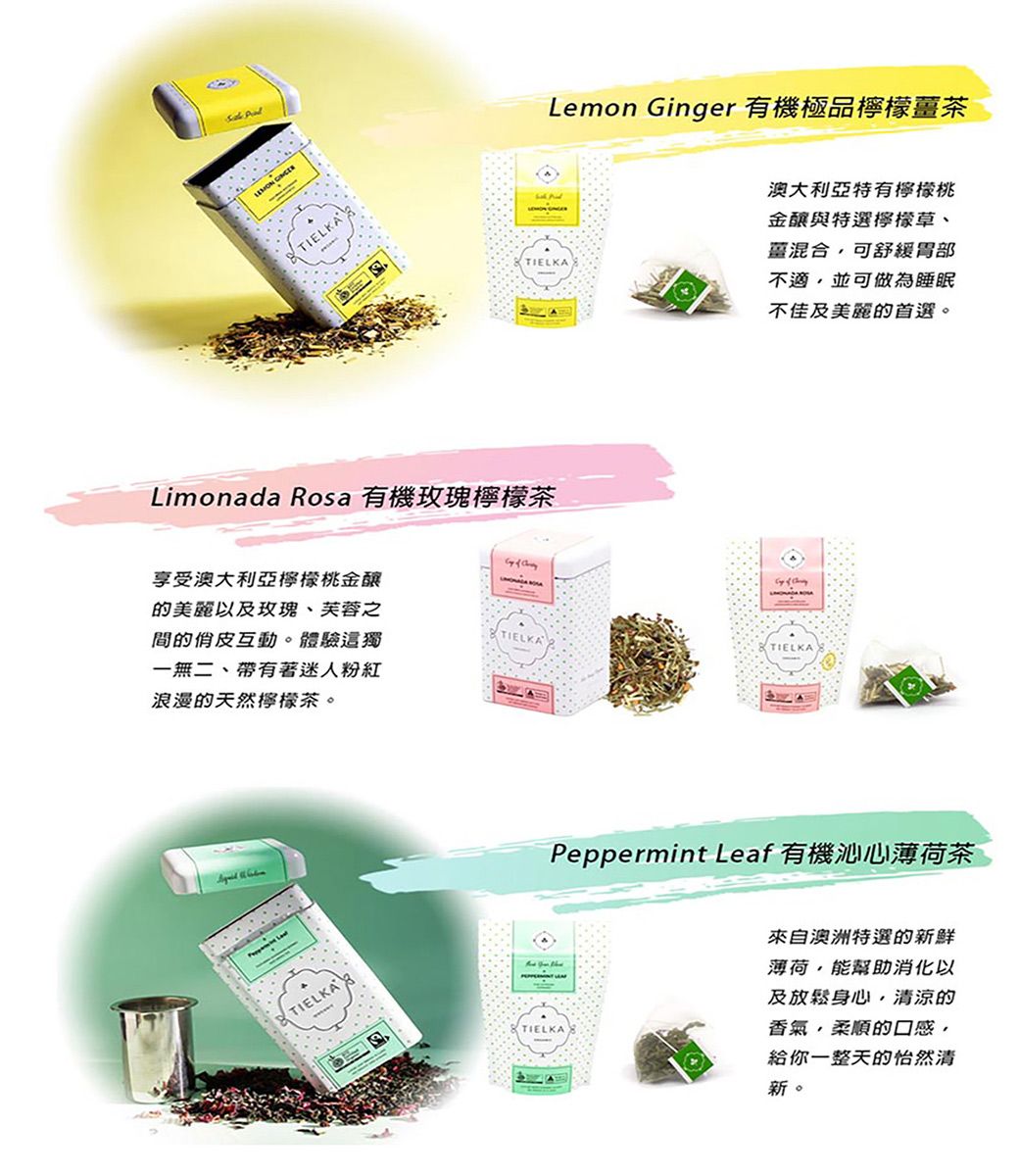 TIELKALimonada Rosa 有機玫瑰檸檬茶TIELKALemon Ginger 有機極品檸檬茶    享受澳大利亞檸檬桃金的美麗以及玫瑰、芙蓉之間的互動。體驗這獨一無二、帶有著迷人粉紅浪漫的天然檸檬茶。TIELKATIELKATIELKA澳大利亞特有檸檬桃金與特選檸檬草、薑混合可舒緩胃部不適,並可做為睡眠不佳及美麗的首選。Peppermint Leaf 有機沁心薄荷茶TIELKA來自澳洲特選的新鮮薄荷,能幫助消化以及放鬆身心,清涼的香氣,柔順的口感,給你一整天的怡然清新。