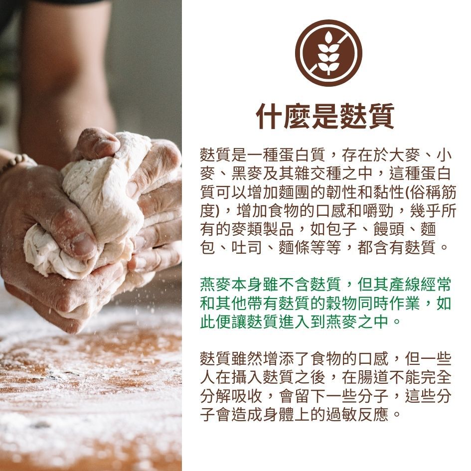 什麼是麩質麩質是一種蛋白質,存在於大麥、小麥、黑麥及其雜交種之中,這種蛋白質可以增加麵團的韌性和黏性(俗稱筋度),增加食物的口感和嚼勁,幾乎所有的麥類製品,如包子、饅頭、麵包、吐司、麵條等等,都含有麩質。燕麥本身雖不含麩質,但其產線經常和其他帶有麩質的穀物同時作業,如此便讓麩質進入到燕麥之中。麩質雖然增添了食物的口感,但一些人在攝入麩質之後,在腸道不能完全分解吸收,會留下一些分子,這些分子會造成身體上的過敏反應。