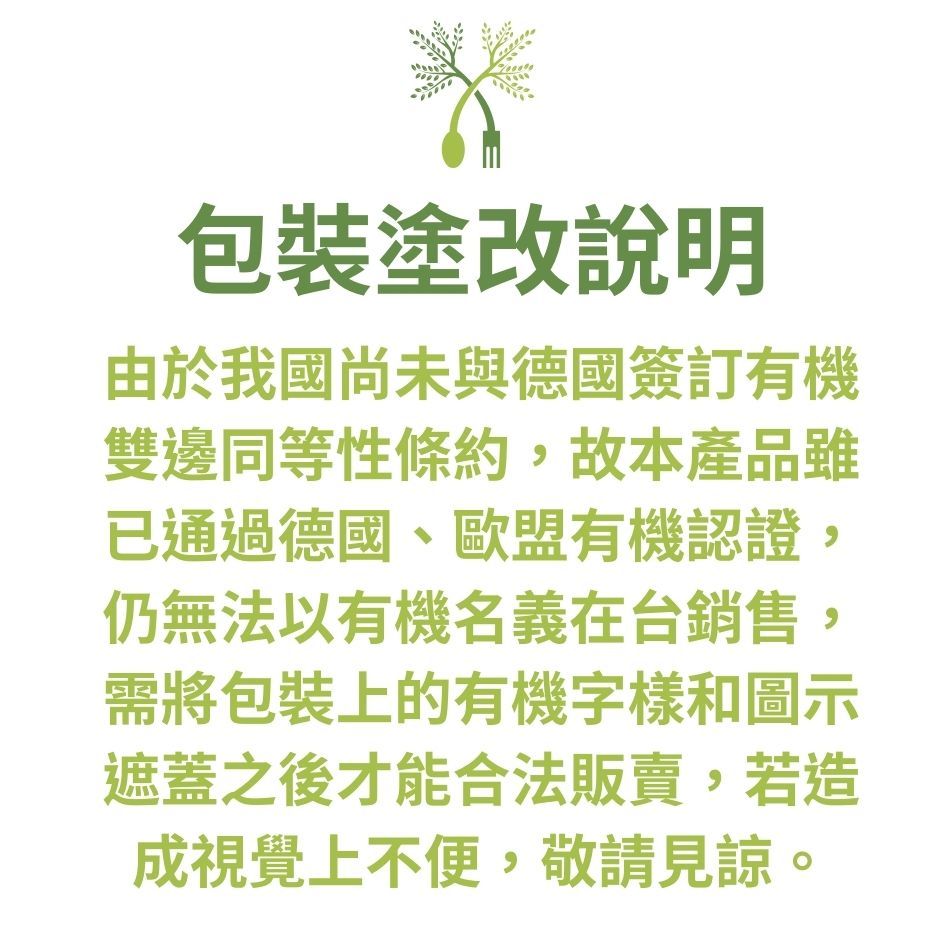 包裝塗改說明由於我國尚未與德國簽訂有機雙邊同等性條約,故本產品雖已通過德國、歐盟有機認證,仍無法以有機名義在台銷售,需將包裝上的有機字樣和圖示遮蓋之後才能合法販賣,若造成視覺上不便,敬請見諒。