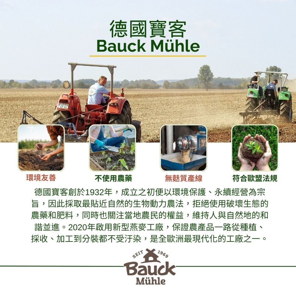 15德國寶客Bauck Mühle環境友善不使用農藥無麩質產線符合歐盟法規德國寶客創於1932年,成立之初便以環境保護、永續經營為宗旨,因此採取最貼近自然的生物動力農法,拒絕使用破壞生態的農藥和肥料,同時也關注當地農民的權益,維持人與自然地的和諧並進。2020年啟用新型燕麥工廠,保證農產品一路從種植、採收、加工到分裝都不受汙染,是全歐洲最現代化的工廠之一。SEIT1969BauckMühle