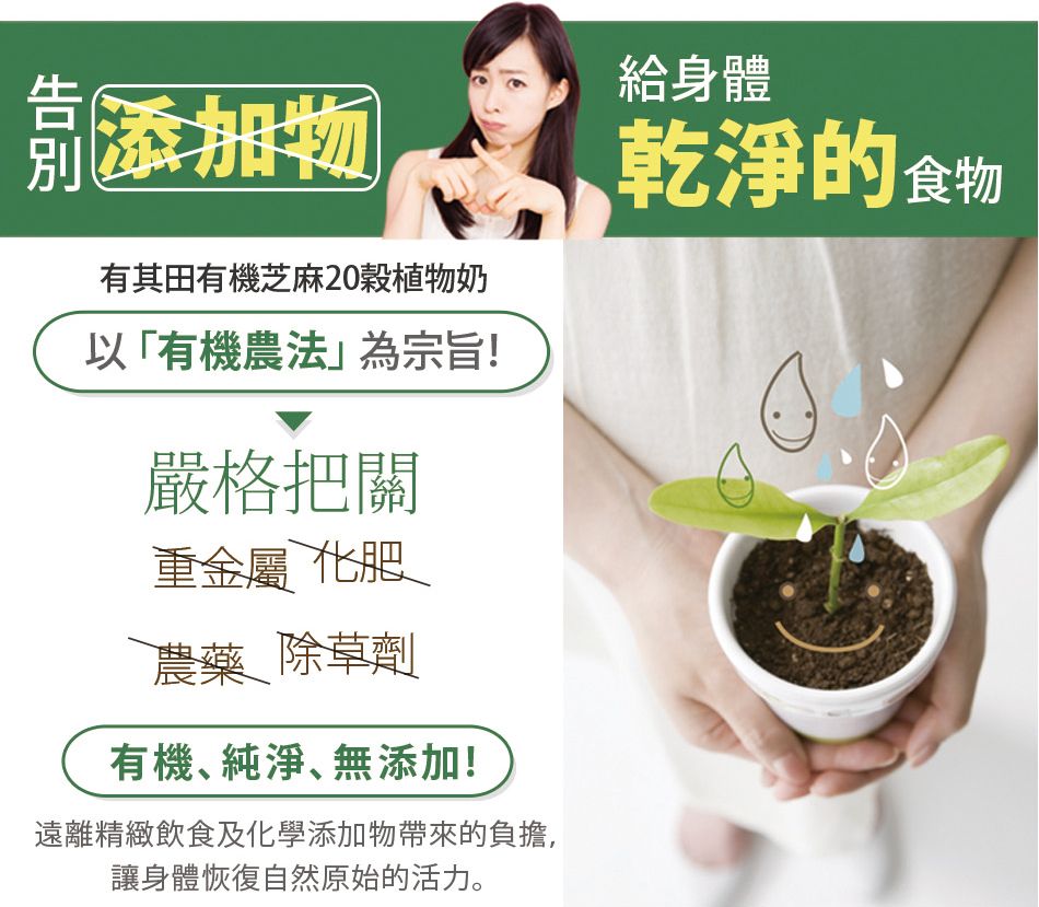 添加物有其田有機芝麻20植物奶以「有機農法為宗旨!嚴格把關重金屬 化肥農藥 除草劑有機純淨、無添加!遠離精緻飲食及化學添加物帶來的負擔,讓身體恢復自然原始的活力。給身體乾淨的食物